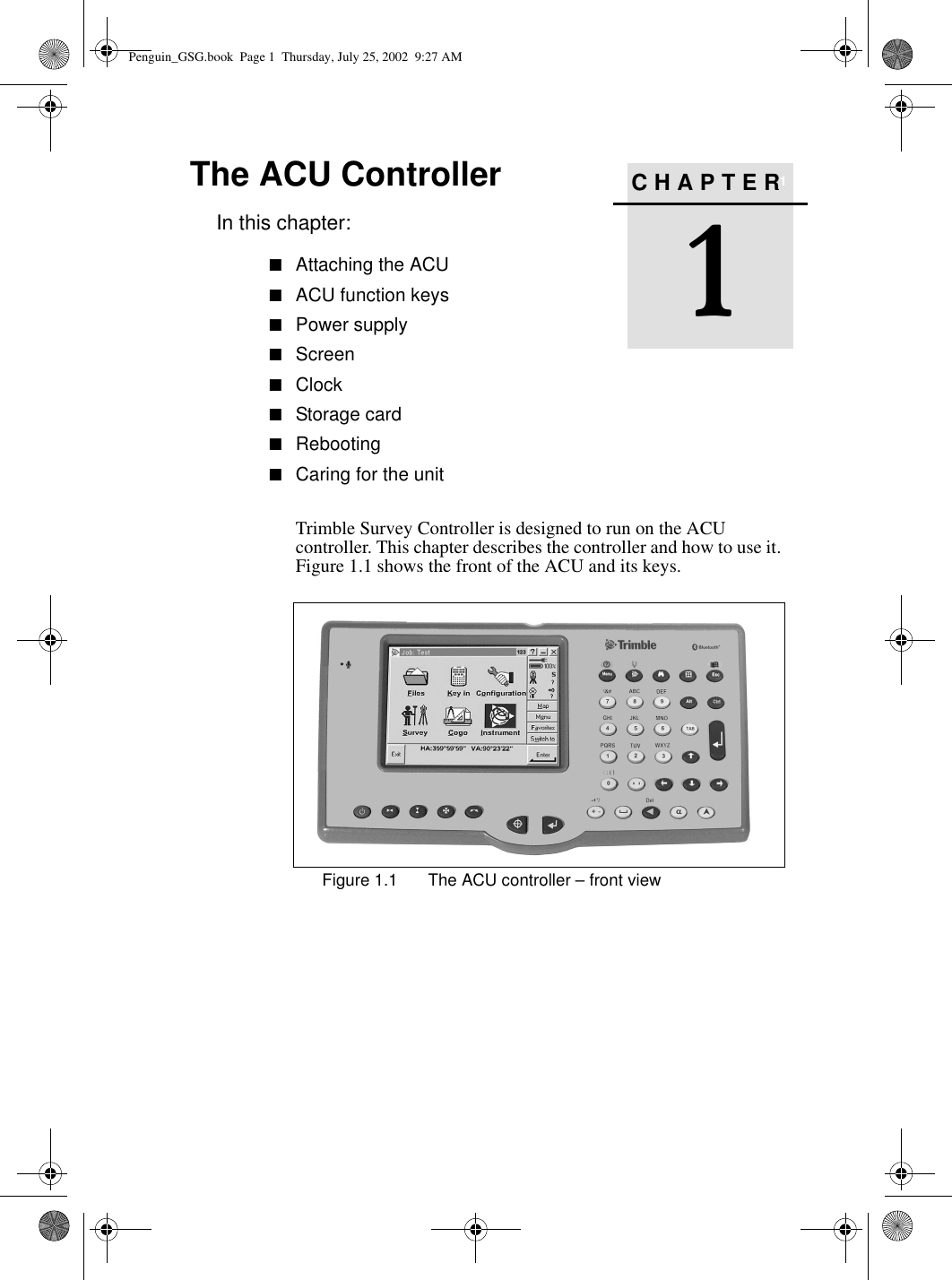 CHAPTER1The ACU Controller 1In this chapter:■Attaching the ACU■ACU function keys■Power supply■Screen■Clock■Storage card■Rebooting■Caring for the unitTrimble Survey Controller is designed to run on the ACU controller. This chapter describes the controller and how to use it. Figure 1.1 shows the front of the ACU and its keys.Figure 1.1 The ACU controller – front view Penguin_GSG.book  Page 1  Thursday, July 25, 2002  9:27 AM