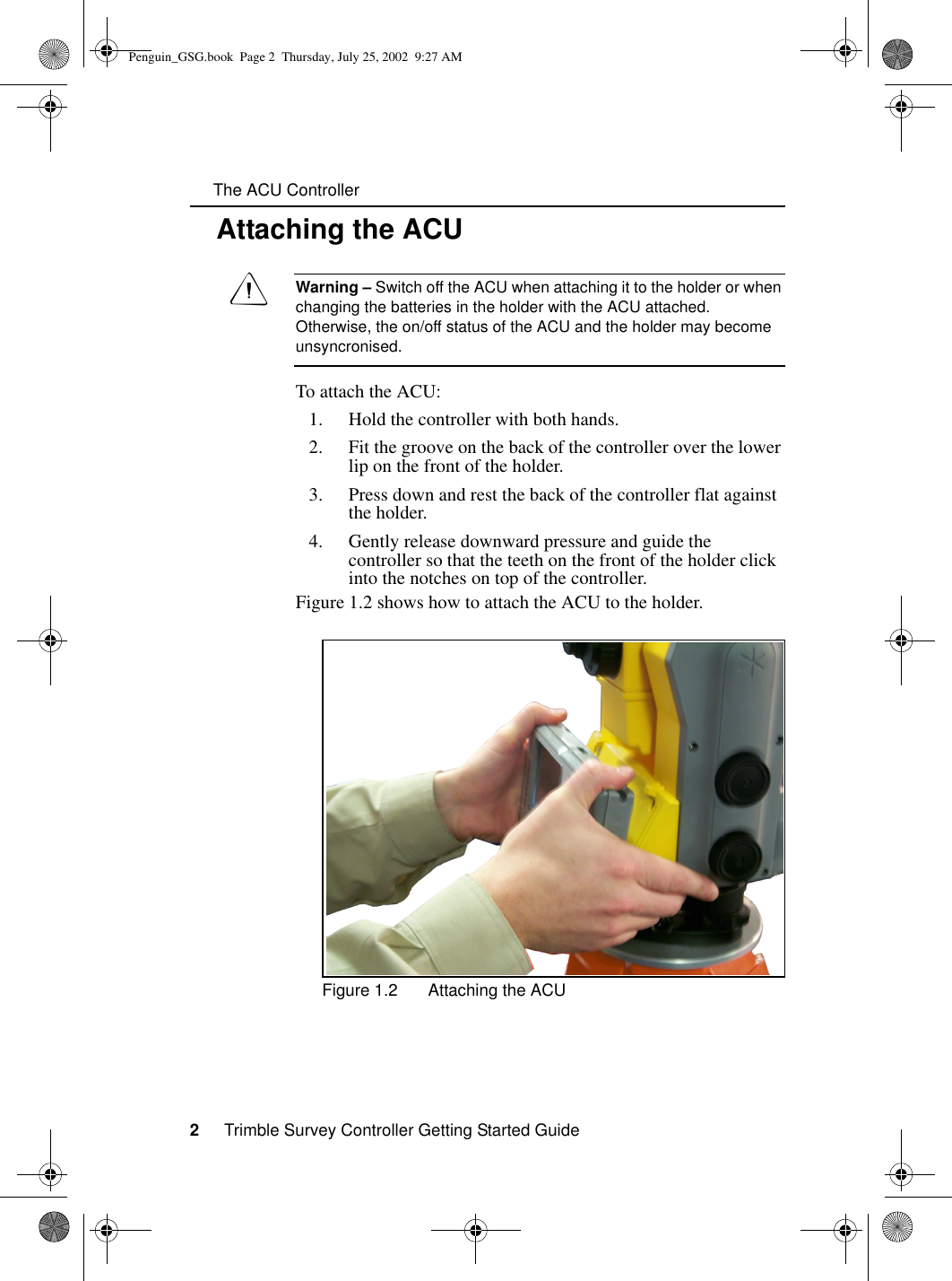      The ACU Controller2     Trimble Survey Controller Getting Started Guide1.1 Attaching the ACUCWarning – Switch off the ACU when attaching it to the holder or when changing the batteries in the holder with the ACU attached. Otherwise, the on/off status of the ACU and the holder may become unsyncronised. To attach the ACU:1. Hold the controller with both hands. 2. Fit the groove on the back of the controller over the lower lip on the front of the holder.3. Press down and rest the back of the controller flat against the holder.4. Gently release downward pressure and guide the controller so that the teeth on the front of the holder click into the notches on top of the controller.Figure 1.2 shows how to attach the ACU to the holder.Figure 1.2 Attaching the ACUPenguin_GSG.book  Page 2  Thursday, July 25, 2002  9:27 AM