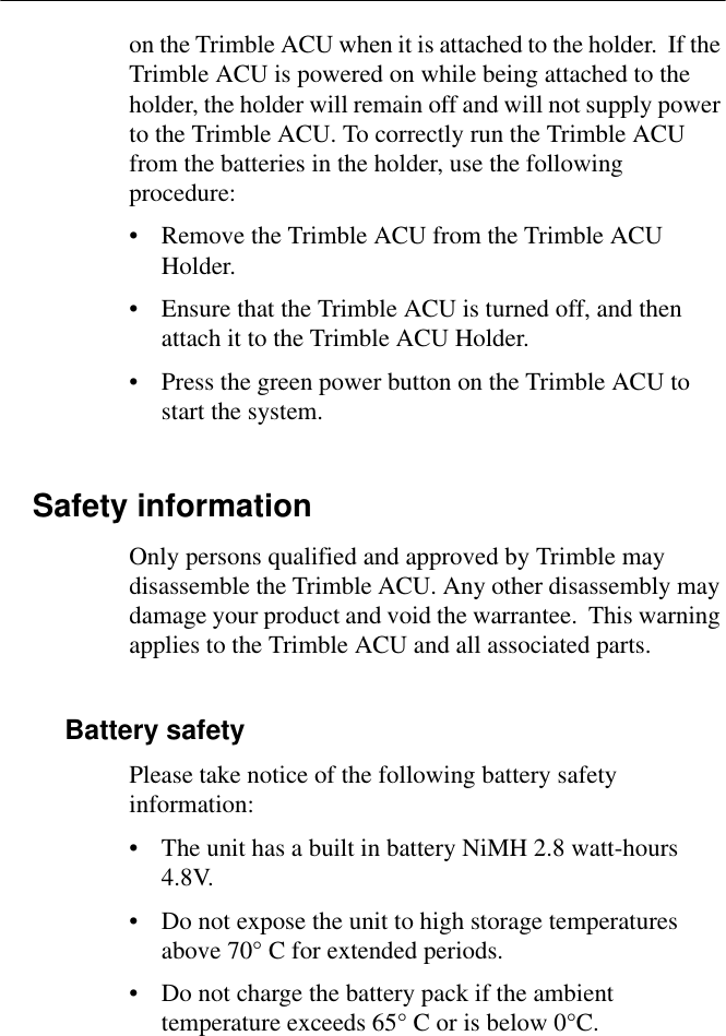 on the Trimble ACU when it is attached to the holder.  If the Trimble ACU is powered on while being attached to the holder, the holder will remain off and will not supply power to the Trimble ACU. To correctly run the Trimble ACU from the batteries in the holder, use the following procedure:• Remove the Trimble ACU from the Trimble ACU Holder.• Ensure that the Trimble ACU is turned off, and then attach it to the Trimble ACU Holder.• Press the green power button on the Trimble ACU to start the system.Safety informationOnly persons qualified and approved by Trimble may disassemble the Trimble ACU. Any other disassembly may damage your product and void the warrantee.  This warning applies to the Trimble ACU and all associated parts.Battery safetyPlease take notice of the following battery safety information:• The unit has a built in battery NiMH 2.8 watt-hours 4.8V.• Do not expose the unit to high storage temperatures above 70° C for extended periods.• Do not charge the battery pack if the ambient temperature exceeds 65° C or is below 0°C.