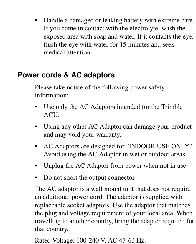 • Handle a damaged or leaking battery with extreme care. If you come in contact with the electrolyte, wash the exposed area with soap and water. If it contacts the eye, flush the eye with water for 15 minutes and seek medical attention.Power cords &amp; AC adaptorsPlease take notice of the following power safety information:• Use only the AC Adaptors intended for the Trimble ACU.• Using any other AC Adaptor can damage your product and may void your warranty.• AC Adaptors are designed for &quot;INDOOR USE ONLY&quot;. Avoid using the AC Adaptor in wet or outdoor areas.• Unplug the AC Adaptor from power when not in use.• Do not short the output connector.The AC adaptor is a wall mount unit that does not require an additional power cord. The adaptor is supplied with replaceable socket adaptors. Use the adaptor that matches the plug and voltage requirement of your local area. When travelling to another country, bring the adapter required for that country.Rated Voltage: 100-240 V, AC 47-63 Hz.