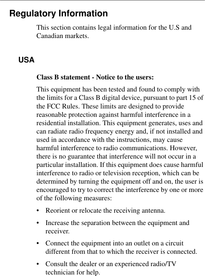 Regulatory InformationThis section contains legal information for the U.S and Canadian markets.USAClass B statement - Notice to the users:This equipment has been tested and found to comply with the limits for a Class B digital device, pursuant to part 15 of the FCC Rules. These limits are designed to provide reasonable protection against harmful interference in a residential installation. This equipment generates, uses and can radiate radio frequency energy and, if not installed and used in accordance with the instructions, may cause harmful interference to radio communications. However, there is no guarantee that interference will not occur in a particular installation. If this equipment does cause harmful interference to radio or television reception, which can be determined by turning the equipment off and on, the user is encouraged to try to correct the interference by one or more of the following measures:• Reorient or relocate the receiving antenna.• Increase the separation between the equipment and receiver.• Connect the equipment into an outlet on a circuit different from that to which the receiver is connected.• Consult the dealer or an experienced radio/TV technician for help.
