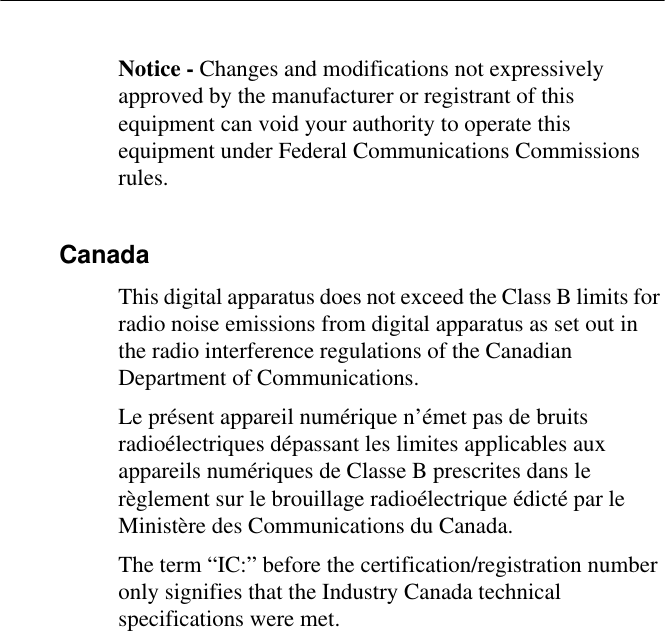 Notice - Changes and modifications not expressively approved by the manufacturer or registrant of this equipment can void your authority to operate this equipment under Federal Communications Commissions rules.CanadaThis digital apparatus does not exceed the Class B limits for radio noise emissions from digital apparatus as set out in the radio interference regulations of the Canadian Department of Communications.Le présent appareil numérique n’émet pas de bruits radioélectriques dépassant les limites applicables aux appareils numériques de Classe B prescrites dans le règlement sur le brouillage radioélectrique édicté par le Ministère des Communications du Canada.The term “IC:” before the certification/registration number only signifies that the Industry Canada technical specifications were met.