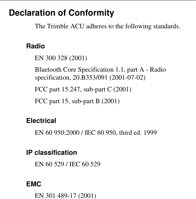 Declaration of ConformityThe Trimble ACU adheres to the following standards.RadioEN 300 328 (2001)Bluetooth Core Specification 1.1, part A - Radio specification, 20.B353/091 (2001-07-02)FCC part 15.247, sub-part C (2001)FCC part 15, sub-part B (2001)ElectricalEN 60 950:2000 / IEC 60 950, third ed. 1999IP classificationEN 60 529 / IEC 60 529EMCEN 301 489-17 (2001)