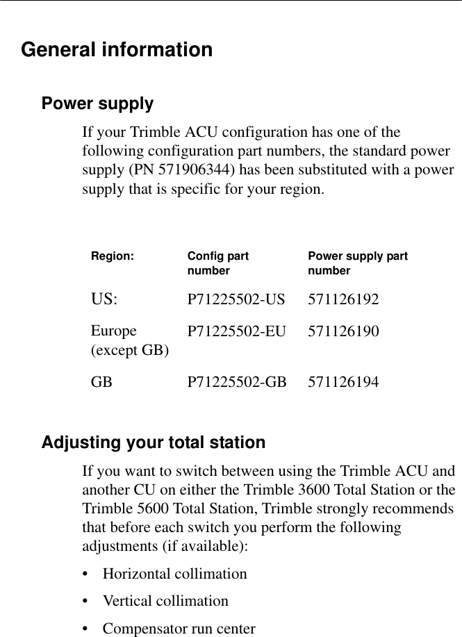 General informationPower supplyIf your Trimble ACU configuration has one of the following configuration part numbers, the standard power supply (PN 571906344) has been substituted with a power supply that is specific for your region.Adjusting your total stationIf you want to switch between using the Trimble ACU and another CU on either the Trimble 3600 Total Station or the Trimble 5600 Total Station, Trimble strongly recommends that before each switch you perform the following adjustments (if available):• Horizontal collimation• Vertical collimation• Compensator run centerRegion: Config part number Power supply part numberUS: P71225502-US 571126192Europe (except GB) P71225502-EU 571126190GB P71225502-GB 571126194