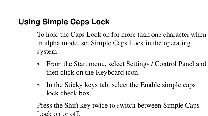 Using Simple Caps LockTo hold the Caps Lock on for more than one character when in alpha mode, set Simple Caps Lock in the operating system:• From the Start menu, select Settings / Control Panel and then click on the Keyboard icon.• In the Sticky keys tab, select the Enable simple caps lock check box.Press the Shift key twice to switch between Simple Caps Lock on or off.