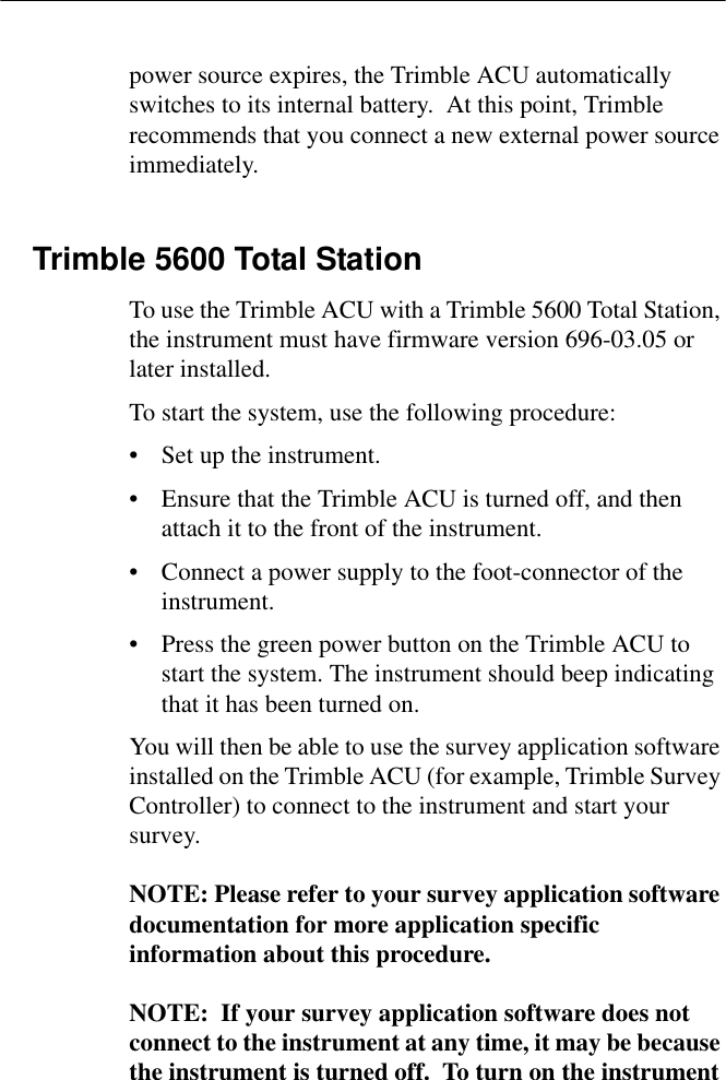 power source expires, the Trimble ACU automatically switches to its internal battery.  At this point, Trimble recommends that you connect a new external power source immediately.Trimble 5600 Total StationTo use the Trimble ACU with a Trimble 5600 Total Station, the instrument must have firmware version 696-03.05 or later installed.To start the system, use the following procedure:• Set up the instrument.• Ensure that the Trimble ACU is turned off, and then attach it to the front of the instrument.• Connect a power supply to the foot-connector of the instrument.• Press the green power button on the Trimble ACU to start the system. The instrument should beep indicating that it has been turned on.You will then be able to use the survey application software installed on the Trimble ACU (for example, Trimble Survey Controller) to connect to the instrument and start your survey.NOTE: Please refer to your survey application software documentation for more application specific information about this procedure.NOTE:  If your survey application software does not connect to the instrument at any time, it may be because the instrument is turned off.  To turn on the instrument 