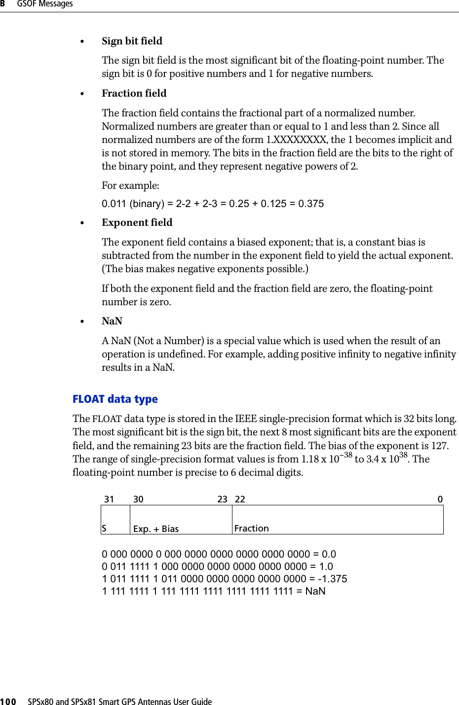 B     GSOF Messages100     SPSx80 and SPSx81 Smart GPS Antennas User Guide•Sign bit fieldThe sign bit field is the most significant bit of the floating-point number. The sign bit is 0 for positive numbers and 1 for negative numbers.•Fraction fieldThe fraction field contains the fractional part of a normalized number. Normalized numbers are greater than or equal to 1 and less than 2. Since all normalized numbers are of the form 1.XXXXXXXX, the 1 becomes implicit and is not stored in memory. The bits in the fraction field are the bits to the right of the binary point, and they represent negative powers of 2. For example:0.011 (binary) = 2-2 + 2-3 = 0.25 + 0.125 = 0.375•Exponent fieldThe exponent field contains a biased exponent; that is, a constant bias is subtracted from the number in the exponent field to yield the actual exponent. (The bias makes negative exponents possible.)If both the exponent field and the fraction field are zero, the floating-point number is zero.•NaNA NaN (Not a Number) is a special value which is used when the result of an operation is undefined. For example, adding positive infinity to negative infinity results in a NaN.FLOAT data typeThe FLOAT data type is stored in the IEEE single-precision format which is 32 bits long. The most significant bit is the sign bit, the next 8 most significant bits are the exponent field, and the remaining 23 bits are the fraction field. The bias of the exponent is 127. The range of single-precision format values is from 1.18 x 10–38 to 3.4 x 1038. The floating-point number is precise to 6 decimal digits.0 000 0000 0 000 0000 0000 0000 0000 0000 = 0.0 0 011 1111 1 000 0000 0000 0000 0000 0000 = 1.0 1 011 1111 1 011 0000 0000 0000 0000 0000 = -1.375 1 111 1111 1 111 1111 1111 1111 1111 1111 = NaNSExp. + Bias Fraction31 30 23  22 0