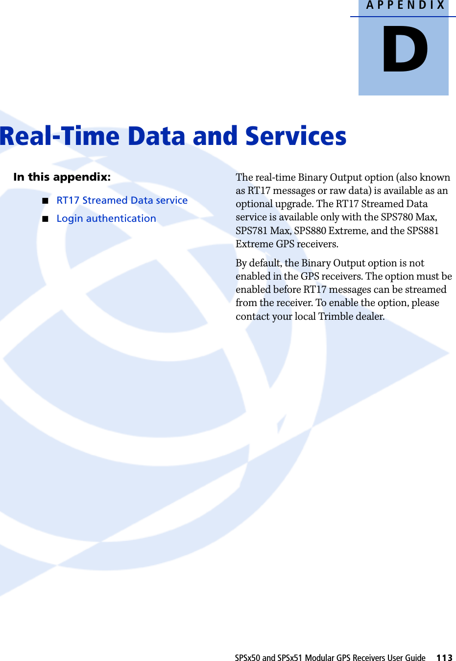 APPENDIXDSPSx50 and SPSx51 Modular GPS Receivers User Guide     113Real-Time Data and Services DIn this appendix:QRT17 Streamed Data serviceQLogin authenticationThe real-time Binary Output option (also known as RT17 messages or raw data) is available as an optional upgrade. The RT17 Streamed Data service is available only with the SPS780 Max, SPS781 Max, SPS880 Extreme, and the SPS881 Extreme GPS receivers. By default, the Binary Output option is not enabled in the GPS receivers. The option must be enabled before RT17 messages can be streamed from the receiver. To enable the option, please contact your local Trimble dealer.