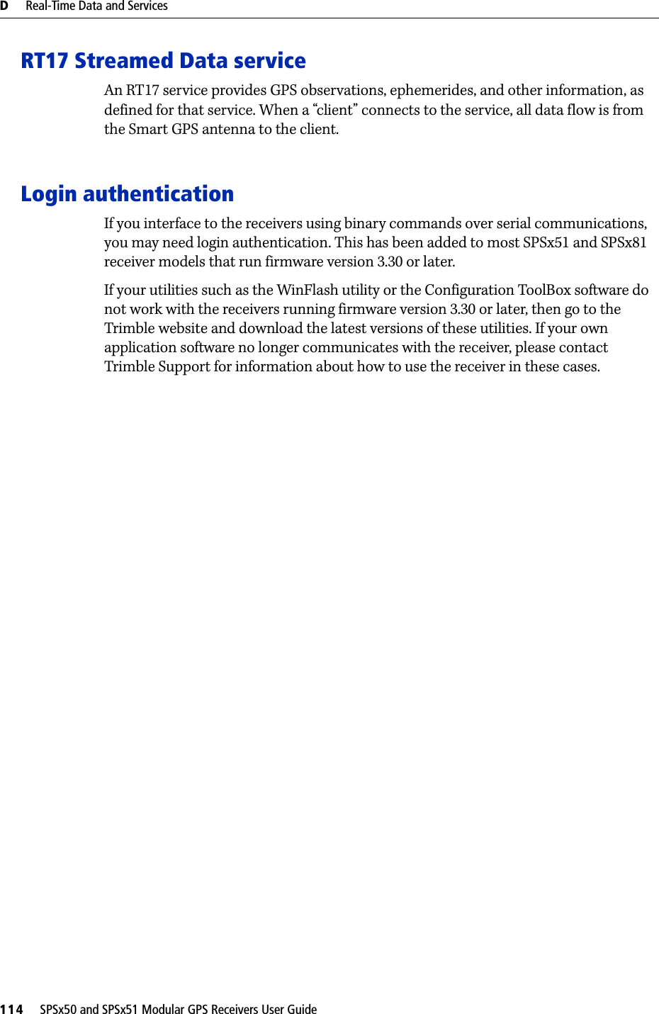 D     Real-Time Data and Services114     SPSx50 and SPSx51 Modular GPS Receivers User GuideRT17 Streamed Data serviceAn RT17 service provides GPS observations, ephemerides, and other information, as defined for that service. When a “client” connects to the service, all data flow is from the Smart GPS antenna to the client.Login authenticationIf you interface to the receivers using binary commands over serial communications, you may need login authentication. This has been added to most SPSx51 and SPSx81 receiver models that run firmware version 3.30 or later. If your utilities such as the WinFlash utility or the Configuration ToolBox software do not work with the receivers running firmware version 3.30 or later, then go to the Trimble website and download the latest versions of these utilities. If your own application software no longer communicates with the receiver, please contact Trimble Support for information about how to use the receiver in these cases.