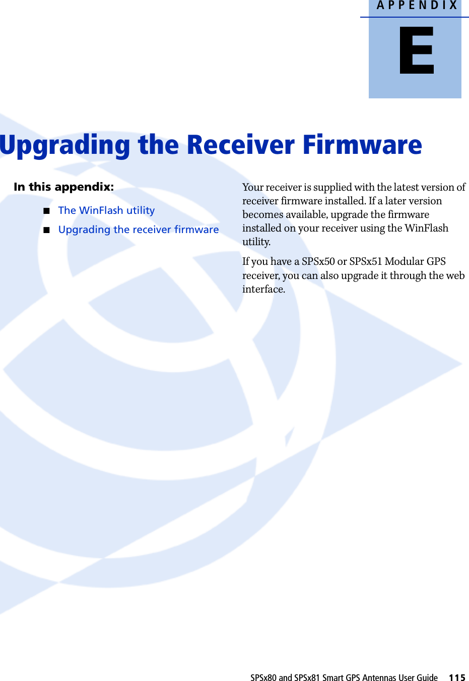 APPENDIXESPSx80 and SPSx81 Smart GPS Antennas User Guide     115Upgrading the Receiver Firmware EIn this appendix:QThe WinFlash utilityQUpgrading the receiver firmwareYour receiver is supplied with the latest version of receiver firmware installed. If a later version becomes available, upgrade the firmware installed on your receiver using the WinFlash utility.If you have a SPSx50 or SPSx51 Modular GPS receiver, you can also upgrade it through the web interface.