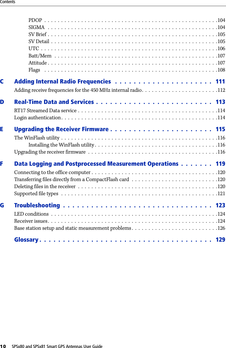 Contents10     SPSx80 and SPSx81 Smart GPS Antennas User GuidePDOP  .  .  .  .  .  .  .  .  .  .  .  .  .  .  .  .  .  .  .  .  .  .  .  .  .  .  .  .  .  .  .  .  .  .  .  .  .  .  .  .  .  .  .  .  .  .  .  .  .  .  .  .104SIGMA   .  .  .  .  .  .  .  .  .  .  .  .  .  .  .  .  .  .  .  .  .  .  .  .  .  .  .  .  .  .  .  .  .  .  .  .  .  .  .  .  .  .  .  .  .  .  .  .  .  .  .104SV Brief .  .  .  .  .  .  .  .  .  .  .  .  .  .  .  .  .  .  .  .  .  .  .  .  .  .  .  .  .  .  .  .  .  .  .  .  .  .  .  .  .  .  .  .  .  .  .  .  .  .  .105SV Detail  .  .  .  .  .  .  .  .  .  .  .  .  .  .  .  .  .  .  .  .  .  .  .  .  .  .  .  .  .  .  .  .  .  .  .  .  .  .  .  .  .  .  .  .  .  .  .  .  .  .105UTC  .  .  .  .  .  .  .  .  .  .  .  .  .  .  .  .  .  .  .  .  .  .  .  .  .  .  .  .  .  .  .  .  .  .  .  .  .  .  .  .  .  .  .  .  .  .  .  .  .  .  .  .  .106Batt/Mem   .  .  .  .  .  .  .  .  .  .  .  .  .  .  .  .  .  .  .  .  .  .  .  .  .  .  .  .  .  .  .  .  .  .  .  .  .  .  .  .  .  .  .  .  .  .  .  .  .107Attitude .  .  .  .  .  .  .  .  .  .  .  .  .  .  .  .  .  .  .  .  .  .  .  .  .  .  .  .  .  .  .  .  .  .  .  .  .  .  .  .  .  .  .  .  .  .  .  .  .  .  .107Flags    .  .  .  .  .  .  .  .  .  .  .  .  .  .  .  .  .  .  .  .  .  .  .  .  .  .  .  .  .  .  .  .  .  .  .  .  .  .  .  .  .  .  .  .  .  .  .  .  .  .  .  .108C Adding Internal Radio Frequencies   .  .  .  .  .  .  .  .  .  .  .  .  .  .  .  .  .  .  .  .  .   111Adding receive frequencies for the 450 MHz internal radio.  .  .  .  .  .  .  .  .  .  .  .  .  .  .  .  .  .  .  .  .  .  .112D Real-Time Data and Services .  .  .  .  .  .  .  .  .  .  .  .  .  .  .  .  .  .  .  .  .  .  .  .  .   113RT17 Streamed Data service .  .  .  .  .  .  .  .  .  .  .  .  .  .  .  .  .  .  .  .  .  .  .  .  .  .  .  .  .  .  .  .  .  .  .  .  .  .  .  .  .  .114Login authentication .  .  .  .  .  .  .  .  .  .  .  .  .  .  .  .  .  .  .  .  .  .  .  .  .  .  .  .  .  .  .  .  .  .  .  .  .  .  .  .  .  .  .  .  .  .  .114E Upgrading the Receiver Firmware .  .  .  .  .  .  .  .  .  .  .  .  .  .  .  .  .  .  .  .  .  .   115The WinFlash utility  .  .  .  .  .  .  .  .  .  .  .  .  .  .  .  .  .  .  .  .  .  .  .  .  .  .  .  .  .  .  .  .  .  .  .  .  .  .  .  .  .  .  .  .  .  .  .116Installing the WinFlash utility .  .  .  .  .  .  .  .  .  .  .  .  .  .  .  .  .  .  .  .  .  .  .  .  .  .  .  .  .  .  .  .  .  .  .  .  .116Upgrading the receiver firmware  .  .  .  .  .  .  .  .  .  .  .  .  .  .  .  .  .  .  .  .  .  .  .  .  .  .  .  .  .  .  .  .  .  .  .  .  .  .  .116F Data Logging and Postprocessed Measurement Operations  .  .  .  .  .  .  .   119Connecting to the office computer .  .  .  .  .  .  .  .  .  .  .  .  .  .  .  .  .  .  .  .  .  .  .  .  .  .  .  .  .  .  .  .  .  .  .  .  .  .120Transferring files directly from a CompactFlash card  .  .  .  .  .  .  .  .  .  .  .  .  .  .  .  .  .  .  .  .  .  .  .  .  .  .120Deleting files in the receiver  .  .  .  .  .  .  .  .  .  .  .  .  .  .  .  .  .  .  .  .  .  .  .  .  .  .  .  .  .  .  .  .  .  .  .  .  .  .  .  .  .  .120Supported file types   .  .  .  .  .  .  .  .  .  .  .  .  .  .  .  .  .  .  .  .  .  .  .  .  .  .  .  .  .  .  .  .  .  .  .  .  .  .  .  .  .  .  .  .  .  .  .121G Troubleshooting  .  .  .  .  .  .  .  .  .  .  .  .  .  .  .  .  .  .  .  .  .  .  .  .  .  .  .  .  .  .  .  .   123LED conditions  .  .  .  .  .  .  .  .  .  .  .  .  .  .  .  .  .  .  .  .  .  .  .  .  .  .  .  .  .  .  .  .  .  .  .  .  .  .  .  .  .  .  .  .  .  .  .  .  .  .124Receiver issues.  .  .  .  .  .  .  .  .  .  .  .  .  .  .  .  .  .  .  .  .  .  .  .  .  .  .  .  .  .  .  .  .  .  .  .  .  .  .  .  .  .  .  .  .  .  .  .  .  .  .124Base station setup and static measurement problems .  .  .  .  .  .  .  .  .  .  .  .  .  .  .  .  .  .  .  .  .  .  .  .  .  .126Glossary .  .  .  .  .  .  .  .  .  .  .  .  .  .  .  .  .  .  .  .  .  .  .  .  .  .  .  .  .  .  .  .  .  .  .  .  .   129