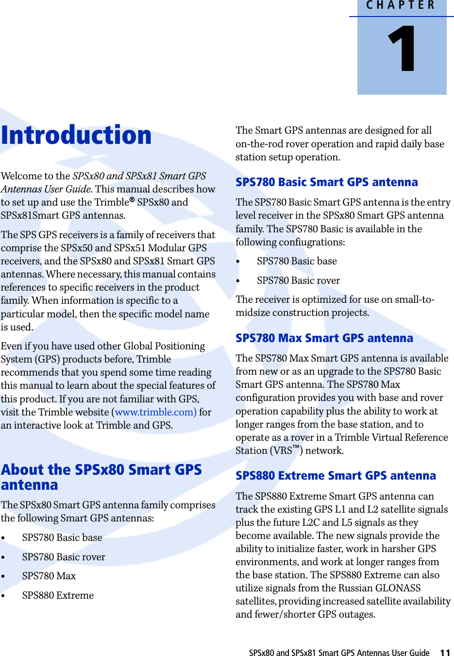 CHAPTER1SPSx80 and SPSx81 Smart GPS Antennas User Guide     11Introduction 1Welcome to the SPSx80 and SPSx81 Smart GPS Antennas User Guide. This manual describes how to set up and use the Trimble® SPSx80 and SPSx81Smart GPS antennas. The SPS GPS receivers is a family of receivers that comprise the SPSx50 and SPSx51 Modular GPS receivers, and the SPSx80 and SPSx81 Smart GPS antennas. Where necessary, this manual contains references to specific receivers in the product family. When information is specific to a particular model, then the specific model name is used. Even if you have used other Global Positioning System (GPS) products before, Trimble recommends that you spend some time reading this manual to learn about the special features of this product. If you are not familiar with GPS, visit the Trimble website (www.trimble.com) for an interactive look at Trimble and GPS.About the SPSx80 Smart GPS antennaThe SPSx80 Smart GPS antenna family comprises the following Smart GPS antennas:•SPS780 Basic base•SPS780 Basic rover•SPS780 Max•SPS880 ExtremeThe Smart GPS antennas are designed for all on-the-rod rover operation and rapid daily base station setup operation.SPS780 Basic Smart GPS antennaThe SPS780 Basic Smart GPS antenna is the entry level receiver in the SPSx80 Smart GPS antenna family. The SPS780 Basic is available in the following confiugrations:•SPS780 Basic base•SPS780 Basic roverThe receiver is optimized for use on small-to-midsize construction projects. SPS780 Max Smart GPS antennaThe SPS780 Max Smart GPS antenna is available from new or as an upgrade to the SPS780 Basic Smart GPS antenna. The SPS780 Max configuration provides you with base and rover operation capability plus the ability to work at longer ranges from the base station, and to operate as a rover in a Trimble Virtual Reference Station (VRS™) network.SPS880 Extreme Smart GPS antennaThe SPS880 Extreme Smart GPS antenna can track the existing GPS L1 and L2 satellite signals plus the future L2C and L5 signals as they become available. The new signals provide the ability to initialize faster, work in harsher GPS environments, and work at longer ranges from the base station. The SPS880 Extreme can also utilize signals from the Russian GLONASS satellites, providing increased satellite availability and fewer/shorter GPS outages.