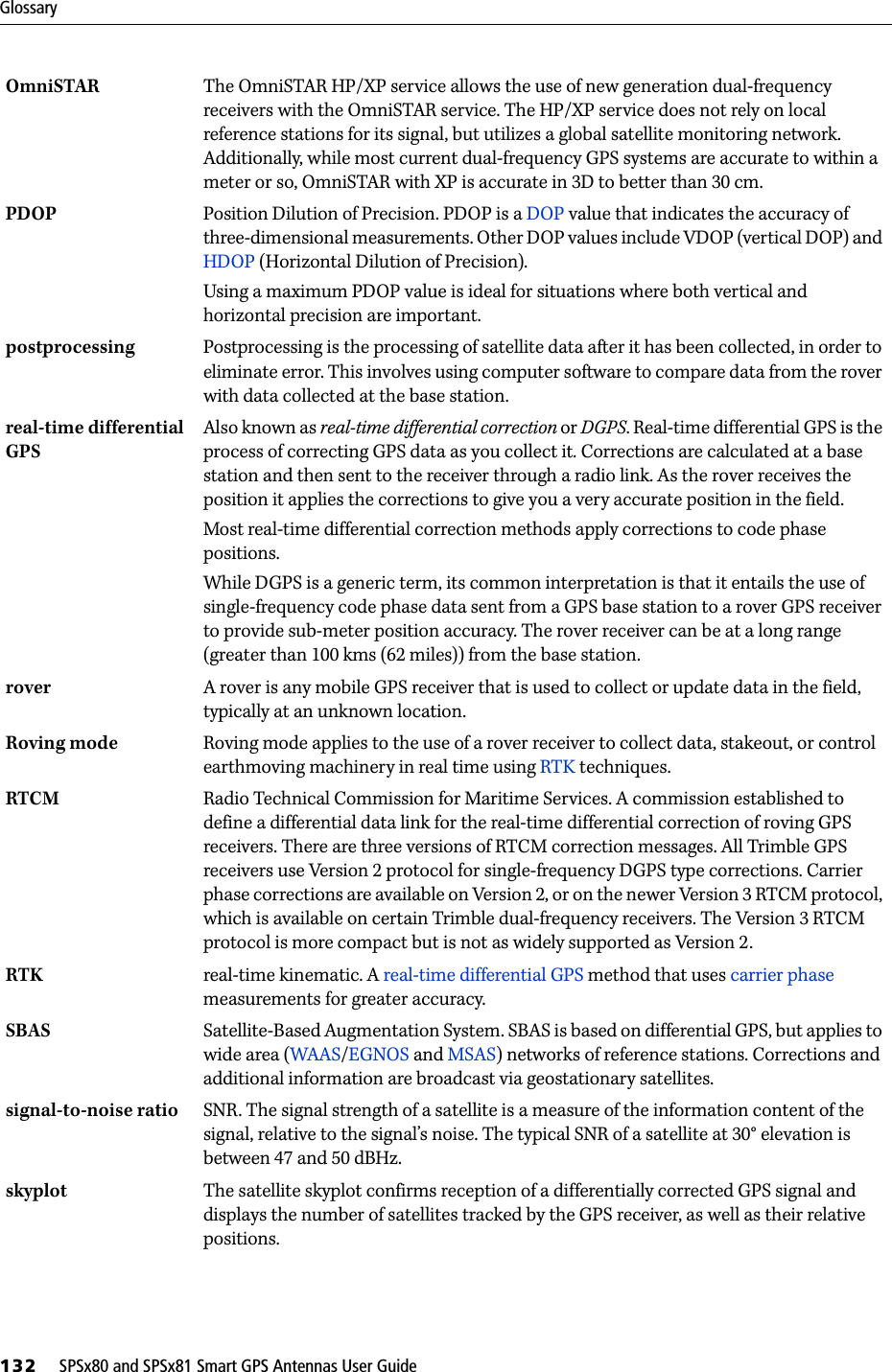 Glossary132     SPSx80 and SPSx81 Smart GPS Antennas User GuideOmniSTAR The OmniSTAR HP/XP service allows the use of new generation dual-frequency receivers with the OmniSTAR service. The HP/XP service does not rely on local reference stations for its signal, but utilizes a global satellite monitoring network. Additionally, while most current dual-frequency GPS systems are accurate to within a meter or so, OmniSTAR with XP is accurate in 3D to better than 30 cm. PDOP  Position Dilution of Precision. PDOP is a DOP value that indicates the accuracy of three-dimensional measurements. Other DOP values include VDOP (vertical DOP) and HDOP (Horizontal Dilution of Precision).Using a maximum PDOP value is ideal for situations where both vertical and horizontal precision are important.postprocessing  Postprocessing is the processing of satellite data after it has been collected, in order to eliminate error. This involves using computer software to compare data from the rover with data collected at the base station.real-time differential GPS Also known as real-time differential correction or DGPS. Real-time differential GPS is the process of correcting GPS data as you collect it. Corrections are calculated at a base station and then sent to the receiver through a radio link. As the rover receives the position it applies the corrections to give you a very accurate position in the field.Most real-time differential correction methods apply corrections to code phase positions.While DGPS is a generic term, its common interpretation is that it entails the use of single-frequency code phase data sent from a GPS base station to a rover GPS receiver to provide sub-meter position accuracy. The rover receiver can be at a long range (greater than 100 kms (62 miles)) from the base station.rover  A rover is any mobile GPS receiver that is used to collect or update data in the field, typically at an unknown location. Roving mode Roving mode applies to the use of a rover receiver to collect data, stakeout, or control earthmoving machinery in real time using RTK techniques.RTCM  Radio Technical Commission for Maritime Services. A commission established to define a differential data link for the real-time differential correction of roving GPS receivers. There are three versions of RTCM correction messages. All Trimble GPS receivers use Version 2 protocol for single-frequency DGPS type corrections. Carrier phase corrections are available on Version 2, or on the newer Version 3 RTCM protocol, which is available on certain Trimble dual-frequency receivers. The Version 3 RTCM protocol is more compact but is not as widely supported as Version 2.RTK real-time kinematic. A real-time differential GPS method that uses carrier phase measurements for greater accuracy.SBAS Satellite-Based Augmentation System. SBAS is based on differential GPS, but applies to wide area (WAAS/EGNOS and MSAS) networks of reference stations. Corrections and additional information are broadcast via geostationary satellites. signal-to-noise ratio SNR. The signal strength of a satellite is a measure of the information content of the signal, relative to the signal’s noise. The typical SNR of a satellite at 30° elevation is between 47 and 50 dBHz.skyplot The satellite skyplot confirms reception of a differentially corrected GPS signal and displays the number of satellites tracked by the GPS receiver, as well as their relative positions.