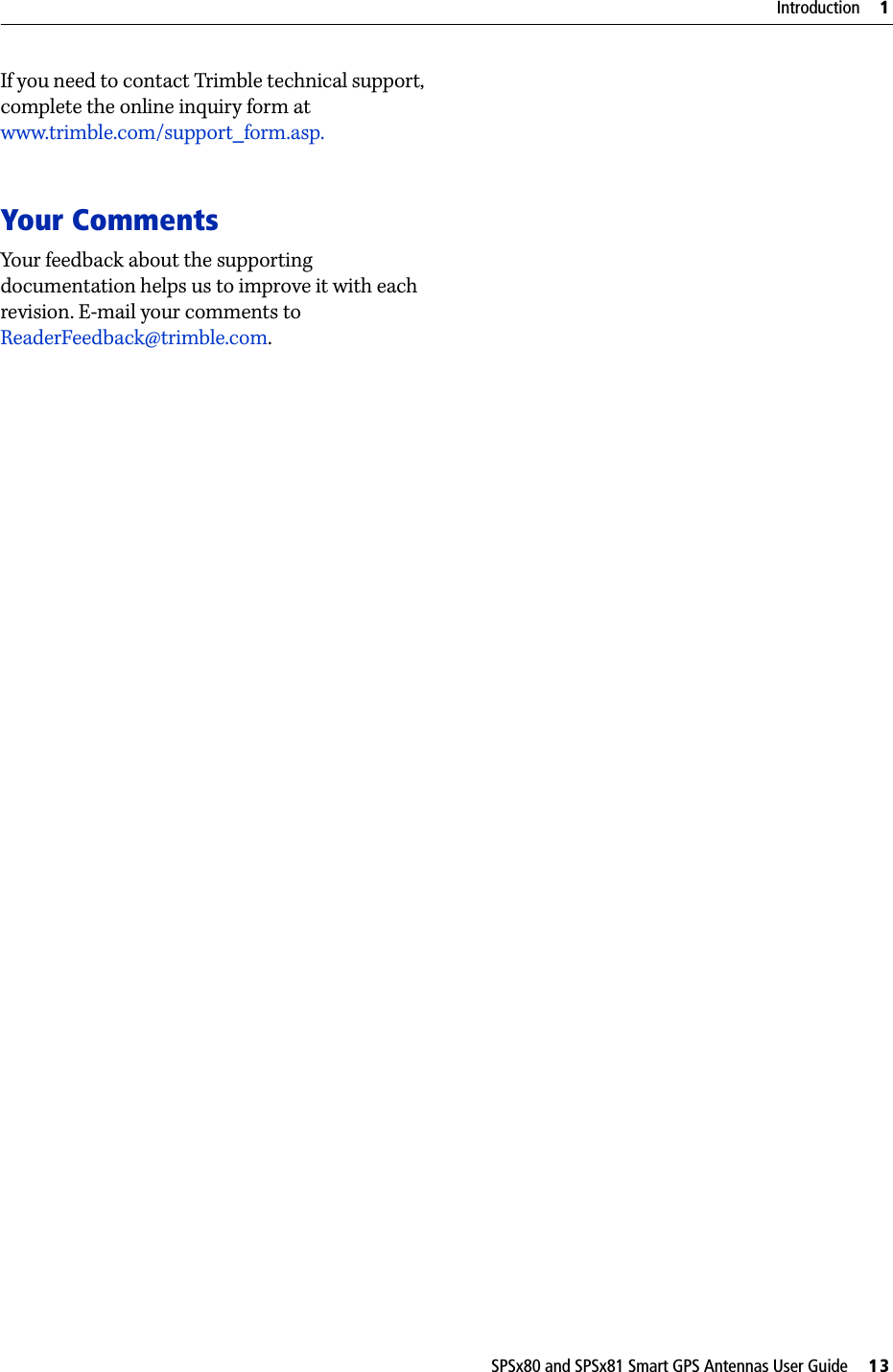 SPSx80 and SPSx81 Smart GPS Antennas User Guide     13Introduction     1If you need to contact Trimble technical support, complete the online inquiry form at www.trimble.com/support_form.asp. Your CommentsYour feedback about the supporting documentation helps us to improve it with each revision. E-mail your comments to ReaderFeedback@trimble.com.