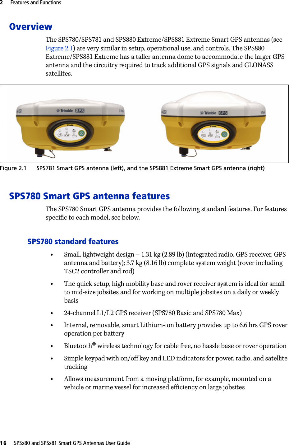 2     Features and Functions16     SPSx80 and SPSx81 Smart GPS Antennas User GuideOverviewThe SPS780/SPS781 and SPS880 Extreme/SPS881 Extreme Smart GPS antennas (see Figure 2.1) are very similar in setup, operational use, and controls. The SPS880 Extreme/SPS881 Extreme has a taller antenna dome to accommodate the larger GPS antenna and the circuitry required to track additional GPS signals and GLONASS satellites.  Figure 2.1 SPS781 Smart GPS antenna (left), and the SPS881 Extreme Smart GPS antenna (right)SPS780 Smart GPS antenna featuresThe SPS780 Smart GPS antenna provides the following standard features. For features specific to each model, see below.SPS780 standard features•Small, lightweight design – 1.31 kg (2.89 lb) (integrated radio, GPS receiver, GPS antenna and battery); 3.7 kg (8.16 lb) complete system weight (rover including TSC2 controller and rod)•The quick setup, high mobility base and rover receiver system is ideal for small to mid-size jobsites and for working on multiple jobsites on a daily or weekly basis•24-channel L1/L2 GPS receiver (SPS780 Basic and SPS780 Max)•Internal, removable, smart Lithium-ion battery provides up to 6.6 hrs GPS rover operation per battery•Bluetooth® wireless technology for cable free, no hassle base or rover operation•Simple keypad with on/off key and LED indicators for power, radio, and satellite tracking•Allows measurement from a moving platform, for example, mounted on a vehicle or marine vessel for increased efficiency on large jobsites
