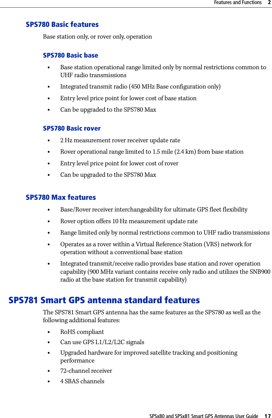 SPSx80 and SPSx81 Smart GPS Antennas User Guide     17Features and Functions     2SPS780 Basic featuresBase station only, or rover only, operationSPS780 Basic base•Base station operational range limited only by normal restrictions common to UHF radio transmissions•Integrated transmit radio (450 MHz Base configuration only)•Entry level price point for lower cost of base station•Can be upgraded to the SPS780 MaxSPS780 Basic rover•2 Hz measurement rover receiver update rate•Rover operational range limited to 1.5 mile (2.4 km) from base station•Entry level price point for lower cost of rover•Can be upgraded to the SPS780 MaxSPS780 Max features•Base/Rover receiver interchangeability for ultimate GPS fleet flexibility•Rover option offers 10 Hz measurement update rate•Range limited only by normal restrictions common to UHF radio transmissions•Operates as a rover within a Virtual Reference Station (VRS) network for operation without a conventional base station •Integrated transmit/receive radio provides base station and rover operation capability (900 MHz variant contains receive only radio and utilizes the SNB900 radio at the base station for transmit capability) SPS781 Smart GPS antenna standard featuresThe SPS781 Smart GPS antenna has the same features as the SPS780 as well as the following additional features:•RoHS compliant•Can use GPS L1/L2/L2C signals•Upgraded hardware for improved satellite tracking and positioning performance•72-channel receiver •4 SBAS channels