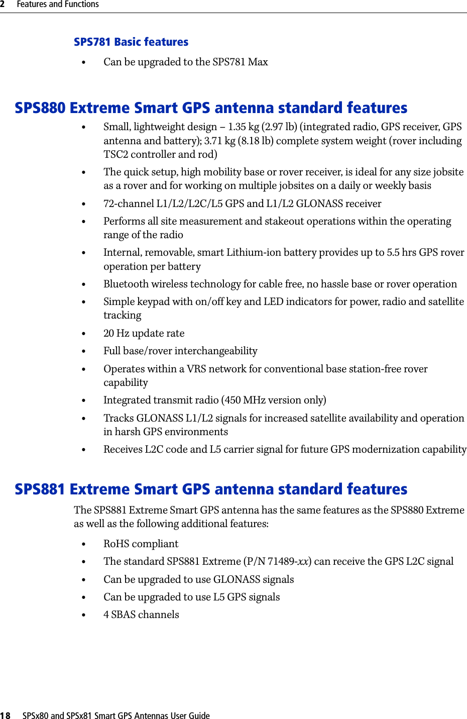 2     Features and Functions18     SPSx80 and SPSx81 Smart GPS Antennas User GuideSPS781 Basic features•Can be upgraded to the SPS781 MaxSPS880 Extreme Smart GPS antenna standard features•Small, lightweight design – 1.35 kg (2.97 lb) (integrated radio, GPS receiver, GPS antenna and battery); 3.71 kg (8.18 lb) complete system weight (rover including TSC2 controller and rod)•The quick setup, high mobility base or rover receiver, is ideal for any size jobsite as a rover and for working on multiple jobsites on a daily or weekly basis•72-channel L1/L2/L2C/L5 GPS and L1/L2 GLONASS receiver•Performs all site measurement and stakeout operations within the operating range of the radio•Internal, removable, smart Lithium-ion battery provides up to 5.5 hrs GPS rover operation per battery •Bluetooth wireless technology for cable free, no hassle base or rover operation•Simple keypad with on/off key and LED indicators for power, radio and satellite tracking•20 Hz update rate•Full base/rover interchangeability•Operates within a VRS network for conventional base station-free rover capability•Integrated transmit radio (450 MHz version only)•Tracks GLONASS L1/L2 signals for increased satellite availability and operation in harsh GPS environments•Receives L2C code and L5 carrier signal for future GPS modernization capabilitySPS881 Extreme Smart GPS antenna standard featuresThe SPS881 Extreme Smart GPS antenna has the same features as the SPS880 Extreme as well as the following additional features:•RoHS compliant•The standard SPS881 Extreme (P/N 71489-xx) can receive the GPS L2C signal•Can be upgraded to use GLONASS signals•Can be upgraded to use L5 GPS signals•4 SBAS channels
