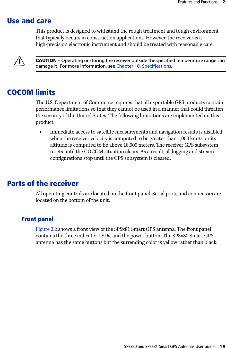 SPSx80 and SPSx81 Smart GPS Antennas User Guide     19Features and Functions     2Use and careThis product is designed to withstand the rough treatment and tough environment that typically occurs in construction applications. However, the receiver is a high-precision electronic instrument and should be treated with reasonable care.CCAUTION – Operating or storing the receiver outside the specified temperature range can damage it. For more information, see Chapter 10, Specifications.COCOM limitsThe U.S. Department of Commerce requires that all exportable GPS products contain performance limitations so that they cannot be used in a manner that could threaten the security of the United States. The following limitations are implemented on this product:•Immediate access to satellite measurements and navigation results is disabled when the receiver velocity is computed to be greater than 1,000 knots, or its altitude is computed to be above 18,000 meters. The receiver GPS subsystem resets until the COCOM situation clears. As a result, all logging and stream configurations stop until the GPS subsystem is cleared. Parts of the receiverAll operating controls are located on the front panel. Serial ports and connectors are located on the bottom of the unit.Front panelFigure 2.2 shows a front view of the SPSx81 Smart GPS antenna. The front panel contains the three indicator LEDs, and the power button. The SPSx80 Smart GPS antenna has the same buttons but the surrending color is yellow rather than black.