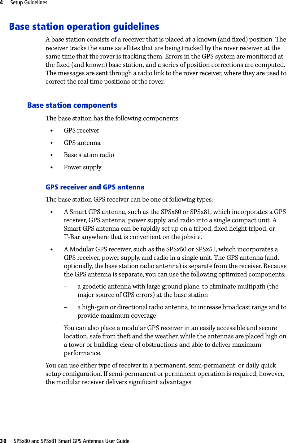 4     Setup Guidelines30     SPSx80 and SPSx81 Smart GPS Antennas User GuideBase station operation guidelinesA base station consists of a receiver that is placed at a known (and fixed) position. The receiver tracks the same satellites that are being tracked by the rover receiver, at the same time that the rover is tracking them. Errors in the GPS system are monitored at the fixed (and known) base station, and a series of position corrections are computed. The messages are sent through a radio link to the rover receiver, where they are used to correct the real time positions of the rover.Base station componentsThe base station has the following components:•GPS receiver•GPS antenna•Base station radio•Power supplyGPS receiver and GPS antennaThe base station GPS receiver can be one of following types:•A Smart GPS antenna, such as the SPSx80 or SPSx81, which incorporates a GPS receiver, GPS antenna, power supply, and radio into a single compact unit. A Smart GPS antenna can be rapidly set up on a tripod, fixed height tripod, or T-Bar anywhere that is convenient on the jobsite.•A Modular GPS receiver, such as the SPSx50 or SPSx51, which incorporates a GPS receiver, power supply, and radio in a single unit. The GPS antenna (and, optionally, the base station radio antenna) is separate from the receiver. Because the GPS antenna is separate, you can use the following optimized components: – a geodetic antenna with large ground plane, to eliminate multipath (the major source of GPS errors) at the base station– a high-gain or directional radio antenna, to increase broadcast range and to provide maximum coverageYou can also place a modular GPS receiver in an easily accessible and secure location, safe from theft and the weather, while the antennas are placed high on a tower or building, clear of obstructions and able to deliver maximum performance.You can use either type of receiver in a permanent, semi-permanent, or daily quick setup configuration. If semi-permanent or permanent operation is required, however, the modular receiver delivers significant advantages.