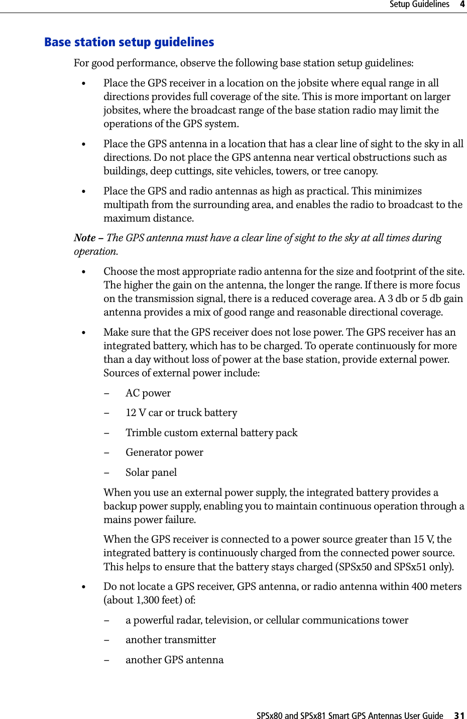 SPSx80 and SPSx81 Smart GPS Antennas User Guide     31Setup Guidelines     4Base station setup guidelinesFor good performance, observe the following base station setup guidelines:•Place the GPS receiver in a location on the jobsite where equal range in all directions provides full coverage of the site. This is more important on larger jobsites, where the broadcast range of the base station radio may limit the operations of the GPS system.•Place the GPS antenna in a location that has a clear line of sight to the sky in all directions. Do not place the GPS antenna near vertical obstructions such as buildings, deep cuttings, site vehicles, towers, or tree canopy.•Place the GPS and radio antennas as high as practical. This minimizes multipath from the surrounding area, and enables the radio to broadcast to the maximum distance. Note – The GPS antenna must have a clear line of sight to the sky at all times during operation. •Choose the most appropriate radio antenna for the size and footprint of the site. The higher the gain on the antenna, the longer the range. If there is more focus on the transmission signal, there is a reduced coverage area. A 3 db or 5 db gain antenna provides a mix of good range and reasonable directional coverage.•Make sure that the GPS receiver does not lose power. The GPS receiver has an integrated battery, which has to be charged. To operate continuously for more than a day without loss of power at the base station, provide external power. Sources of external power include:–AC power–12 V car or truck battery– Trimble custom external battery pack– Generator power–Solar panelWhen you use an external power supply, the integrated battery provides a backup power supply, enabling you to maintain continuous operation through a mains power failure. When the GPS receiver is connected to a power source greater than 15 V,  th e integrated battery is continuously charged from the connected power source. This helps to ensure that the battery stays charged (SPSx50 and SPSx51 only).•Do not locate a GPS receiver, GPS antenna, or radio antenna within 400 meters (about 1,300 feet) of: – a powerful radar, television, or cellular communications tower–another transmitter– another GPS antenna