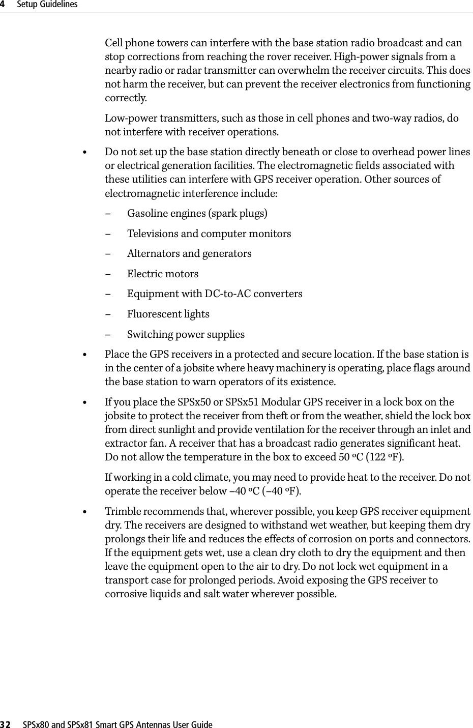 4     Setup Guidelines32     SPSx80 and SPSx81 Smart GPS Antennas User GuideCell phone towers can interfere with the base station radio broadcast and can stop corrections from reaching the rover receiver. High-power signals from a nearby radio or radar transmitter can overwhelm the receiver circuits. This does not harm the receiver, but can prevent the receiver electronics from functioning correctly.Low-power transmitters, such as those in cell phones and two-way radios, do not interfere with receiver operations. •Do not set up the base station directly beneath or close to overhead power lines or electrical generation facilities. The electromagnetic fields associated with these utilities can interfere with GPS receiver operation. Other sources of electromagnetic interference include:– Gasoline engines (spark plugs)– Televisions and computer monitors– Alternators and generators– Electric motors–Equipment with DC-to-AC converters– Fluorescent lights–Switching power supplies•Place the GPS receivers in a protected and secure location. If the base station is in the center of a jobsite where heavy machinery is operating, place flags around the base station to warn operators of its existence.•If you place the SPSx50 or SPSx51 Modular GPS receiver in a lock box on the jobsite to protect the receiver from theft or from the weather, shield the lock box from direct sunlight and provide ventilation for the receiver through an inlet and extractor fan. A receiver that has a broadcast radio generates significant heat. Do not allow the temperature in the box to exceed 50 ºC (122 ºF). If working in a cold climate, you may need to provide heat to the receiver. Do not operate the receiver below –40 ºC (–40 ºF).•Trimble recommends that, wherever possible, you keep GPS receiver equipment dry. The receivers are designed to withstand wet weather, but keeping them dry prolongs their life and reduces the effects of corrosion on ports and connectors. If the equipment gets wet, use a clean dry cloth to dry the equipment and then leave the equipment open to the air to dry. Do not lock wet equipment in a transport case for prolonged periods. Avoid exposing the GPS receiver to corrosive liquids and salt water wherever possible.