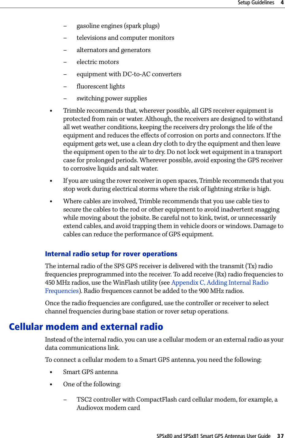 SPSx80 and SPSx81 Smart GPS Antennas User Guide     37Setup Guidelines     4– gasoline engines (spark plugs)– televisions and computer monitors– alternators and generators– electric motors–equipment with DC-to-AC converters– fluorescent lights– switching power supplies•Trimble recommends that, wherever possible, all GPS receiver equipment is protected from rain or water. Although, the receivers are designed to withstand all wet weather conditions, keeping the receivers dry prolongs the life of the equipment and reduces the effects of corrosion on ports and connectors. If the equipment gets wet, use a clean dry cloth to dry the equipment and then leave the equipment open to the air to dry. Do not lock wet equipment in a transport case for prolonged periods. Wherever possible, avoid exposing the GPS receiver to corrosive liquids and salt water.•If you are using the rover receiver in open spaces, Trimble recommends that you stop work during electrical storms where the risk of lightning strike is high.•Where cables are involved, Trimble recommends that you use cable ties to secure the cables to the rod or other equipment to avoid inadvertent snagging while moving about the jobsite. Be careful not to kink, twist, or unnecessarily extend cables, and avoid trapping them in vehicle doors or windows. Damage to cables can reduce the performance of GPS equipment.Internal radio setup for rover operationsThe internal radio of the SPS GPS receiver is delivered with the transmit (Tx) radio frequencies preprogrammed into the receiver. To add receive (Rx) radio frequencies to 450 MHz radios, use the WinFlash utility (see Appendix C, Adding Internal Radio Frequencies). Radio frequences cannot be added to the 900 MHz radios.Once the radio frequencies are configured, use the controller or receiver to select channel frequencies during base station or rover setup operations.Cellular modem and external radioInstead of the internal radio, you can use a cellular modem or an external radio as your data communications link. To connect a cellular modem to a Smart GPS antenna, you need the following:•Smart GPS antenna•One of the following:– TSC2 controller with CompactFlash card cellular modem, for example, a Audiovox modem card