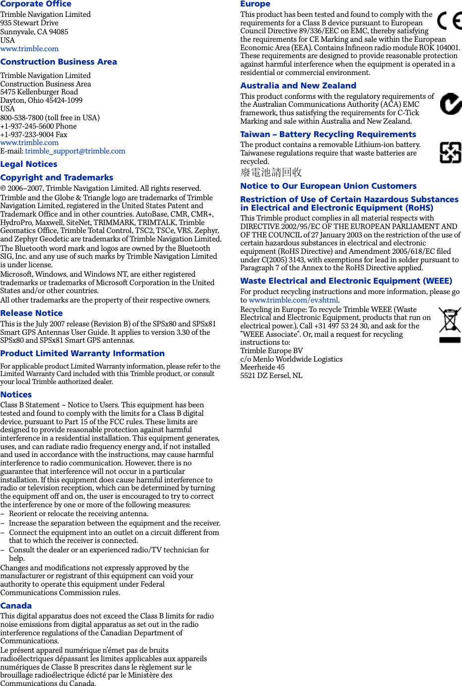 Corporate OfficeTrimble Navigation Limited 935 Stewart DriveSunnyvale, CA 94085 USA www.trimble.comConstruction Business AreaTrimble Navigation Limited Construction Business Area 5475 Kellenburger Road Dayton, Ohio 45424-1099 USA800-538-7800 (toll free in USA) +1-937-245-5600 Phone +1-937-233-9004 Fax www.trimble.com E-mail: trimble_support@trimble.comLegal NoticesCopyright and Trademarks© 2006–2007, Trimble Navigation Limited. All rights reserved. Trimble and the Globe &amp; Triangle logo are trademarks of Trimble Navigation Limited, registered in the United States Patent and Trademark Office and in other countries. AutoBase, CMR, CMR+, HydroPro, Maxwell, SiteNet, TRIMMARK, TRIMTALK, Trimble Geomatics Office, Trimble Total Control, TSC2, TSCe, VRS, Zephyr, and Zephyr Geodetic are trademarks of Trimble Navigation Limited.The Bluetooth word mark and logos are owned by the Bluetooth SIG, Inc. and any use of such marks by Trimble Navigation Limited is under license.Microsoft, Windows, and Windows NT, are either registered trademarks or trademarks of Microsoft Corporation in the United States and/or other countries.All other trademarks are the property of their respective owners.Release NoticeThis is the July 2007 release (Revision B) of the SPSx80 and SPSx81 Smart GPS Antennas User Guide. It applies to version 3.30 of the SPSx80 and SPSx81 Smart GPS antennas.Product Limited Warranty InformationFor applicable product Limited Warranty information, please refer to the Limited Warranty Card included with this Trimble product, or consult your local Trimble authorized dealer. NoticesClass B Statement – Notice to Users. This equipment has been tested and found to comply with the limits for a Class B digital device, pursuant to Part 15 of the FCC rules. These limits are designed to provide reasonable protection against harmful interference in a residential installation. This equipment generates, uses, and can radiate radio frequency energy and, if not installed and used in accordance with the instructions, may cause harmful interference to radio communication. However, there is no guarantee that interference will not occur in a particular installation. If this equipment does cause harmful interference to radio or television reception, which can be determined by turning the equipment off and on, the user is encouraged to try to correct the interference by one or more of the following measures:– Reorient or relocate the receiving antenna.– Increase the separation between the equipment and the receiver.– Connect the equipment into an outlet on a circuit different from that to which the receiver is connected.– Consult the dealer or an experienced radio/TV technician for help.Changes and modifications not expressly approved by the manufacturer or registrant of this equipment can void your authority to operate this equipment under Federal Communications Commission rules.CanadaThis digital apparatus does not exceed the Class B limits for radio noise emissions from digital apparatus as set out in the radio interference regulations of the Canadian Department of Communications.Le présent appareil numérique n’émet pas de bruits radioélectriques dépassant les limites applicables aux appareils numériques de Classe B prescrites dans le règlement sur le brouillage radioélectrique édicté par le Ministère des Communications du Canada.EuropeThis product has been tested and found to comply with the requirements for a Class B device pursuant to European Council Directive 89/336/EEC on EMC, thereby satisfying the requirements for CE Marking and sale within the European Economic Area (EEA). Contains Infineon radio module ROK 104001. These requirements are designed to provide reasonable protection against harmful interference when the equipment is operated in a residential or commercial environment.Australia and New ZealandThis product conforms with the regulatory requirements of the Australian Communications Authority (ACA) EMC framework, thus satisfying the requirements for C-Tick Marking and sale within Australia and New Zealand. Taiwan – Battery Recycling RequirementsThe product contains a removable Lithium-ion battery. Taiwanese regulations require that waste batteries are recycled. 廢電池請回收Notice to Our European Union CustomersRestriction of Use of Certain Hazardous Substances in Electrical and Electronic Equipment (RoHS) This Trimble product complies in all material respects with DIRECTIVE 2002/95/EC OF THE EUROPEAN PARLIAMENT AND OF THE COUNCIL of 27 January 2003 on the restriction of the use of certain hazardous substances in electrical and electronic equipment (RoHS Directive) and Amendment 2005/618/EC filed under C(2005) 3143, with exemptions for lead in solder pursuant to Paragraph 7 of the Annex to the RoHS Directive applied. Waste Electrical and Electronic Equipment (WEEE)For product recycling instructions and more information, please go to www.trimble.com/ev.shtml. Recycling in Europe: To recycle Trimble WEEE (Waste Electrical and Electronic Equipment, products that run on electrical power.), Call +31 497 53 24 30, and ask for the &quot;WEEE Associate&quot;. Or, mail a request for recycling instructions to: Trimble Europe BV c/o Menlo Worldwide Logistics Meerheide 45 5521 DZ Eersel, NL