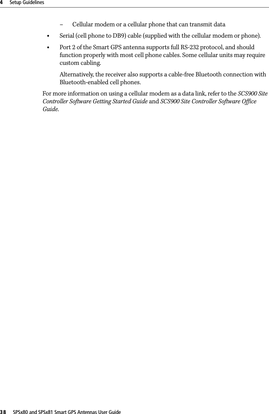 4     Setup Guidelines38     SPSx80 and SPSx81 Smart GPS Antennas User Guide– Cellular modem or a cellular phone that can transmit data•Serial (cell phone to DB9) cable (supplied with the cellular modem or phone).•Port 2 of the Smart GPS antenna supports full RS-232 protocol, and should function properly with most cell phone cables. Some cellular units may require custom cabling.Alternatively, the receiver also supports a cable-free Bluetooth connection with Bluetooth-enabled cell phones. For more information on using a cellular modem as a data link, refer to the SCS900 Site Controller Software Getting Started Guide and SCS900 Site Controller Software Office Guide.