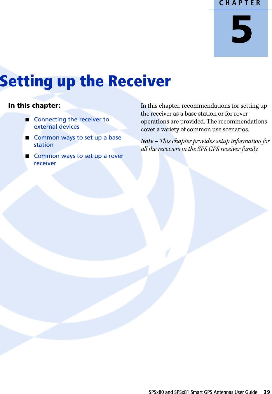 CHAPTER5SPSx80 and SPSx81 Smart GPS Antennas User Guide     39Setting up the Receiver 5In this chapter:QConnecting the receiver to external devicesQCommon ways to set up a base stationQCommon ways to set up a rover receiverIn this chapter, recommendations for setting up the receiver as a base station or for rover operations are provided. The recommendations cover a variety of common use scenarios. Note – This chapter provides setup information for all the receivers in the SPS GPS receiver family.