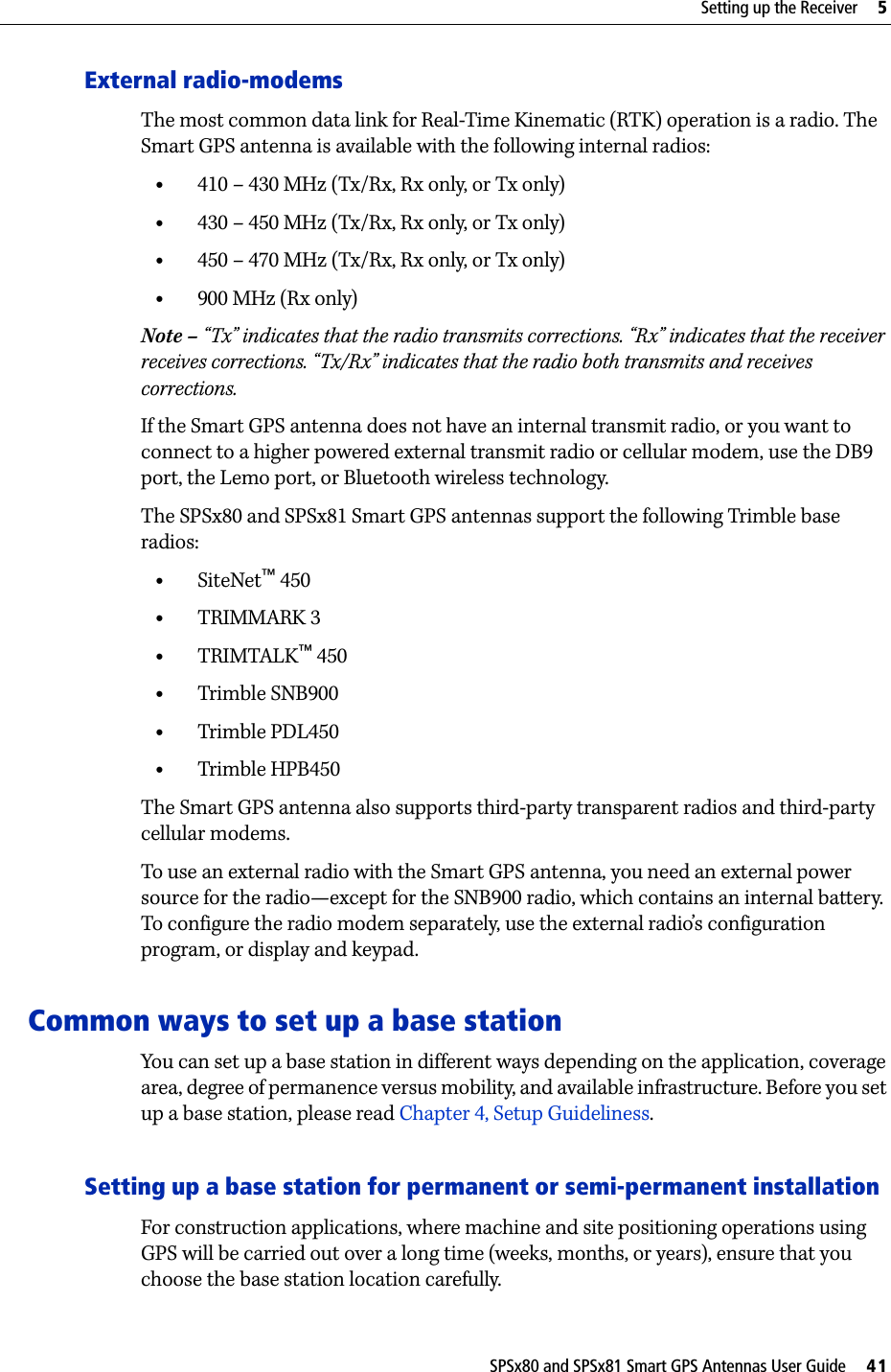 SPSx80 and SPSx81 Smart GPS Antennas User Guide     41Setting up the Receiver     5External radio-modemsThe most common data link for Real-Time Kinematic (RTK) operation is a radio. The Smart GPS antenna is available with the following internal radios:•410 – 430 MHz (Tx/Rx, Rx only, or Tx only)•430 – 450 MHz (Tx/Rx, Rx only, or Tx only)•450 – 470 MHz (Tx/Rx, Rx only, or Tx only)•900 MHz (Rx only)Note – “Tx” indicates that the radio transmits corrections. “Rx” indicates that the receiver receives corrections. “Tx/Rx” indicates that the radio both transmits and receives corrections.If the Smart GPS antenna does not have an internal transmit radio, or you want to connect to a higher powered external transmit radio or cellular modem, use the DB9 port, the Lemo port, or Bluetooth wireless technology. The SPSx80 and SPSx81 Smart GPS antennas support the following Trimble base radios:•SiteNet™ 450•TRIMMARK 3•TRIMTALK™ 450•Trimble SNB900•Trimble PDL450•Trimble HPB450The Smart GPS antenna also supports third-party transparent radios and third-party cellular modems.To use an external radio with the Smart GPS antenna, you need an external power source for the radio—except for the SNB900 radio, which contains an internal battery. To configure the radio modem separately, use the external radio’s configuration program, or display and keypad.Common ways to set up a base stationYou can set up a base station in different ways depending on the application, coverage area, degree of permanence versus mobility, and available infrastructure. Before you set up a base station, please read Chapter 4, Setup Guideliness.Setting up a base station for permanent or semi-permanent installationFor construction applications, where machine and site positioning operations using GPS will be carried out over a long time (weeks, months, or years), ensure that you choose the base station location carefully. 