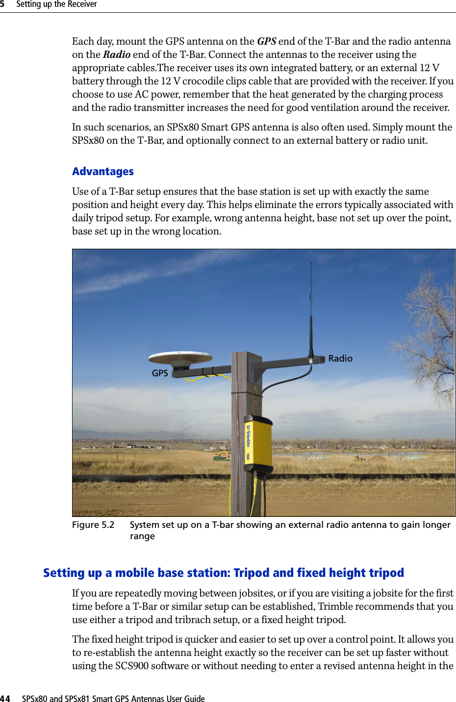5     Setting up the Receiver44     SPSx80 and SPSx81 Smart GPS Antennas User GuideEach day, mount the GPS antenna on the GPS end of the T-Bar and the radio antenna on the Radio end of the T-Bar. Connect the antennas to the receiver using the appropriate cables.The receiver uses its own integrated battery, or an external 12 V battery through the 12 V crocodile clips cable that are provided with the receiver. If you choose to use AC power, remember that the heat generated by the charging process and the radio transmitter increases the need for good ventilation around the receiver.In such scenarios, an SPSx80 Smart GPS antenna is also often used. Simply mount the SPSx80 on the T-Bar, and optionally connect to an external battery or radio unit.AdvantagesUse of a T-Bar setup ensures that the base station is set up with exactly the same position and height every day. This helps eliminate the errors typically associated with daily tripod setup. For example, wrong antenna height, base not set up over the point, base set up in the wrong location.Figure 5.2 System set up on a T-bar showing an external radio antenna to gain longer rangeSetting up a mobile base station: Tripod and fixed height tripodIf you are repeatedly moving between jobsites, or if you are visiting a jobsite for the first time before a T-Bar or similar setup can be established, Trimble recommends that you use either a tripod and tribrach setup, or a fixed height tripod.The fixed height tripod is quicker and easier to set up over a control point. It allows you to re-establish the antenna height exactly so the receiver can be set up faster without using the SCS900 software or without needing to enter a revised antenna height in the GPSRadio