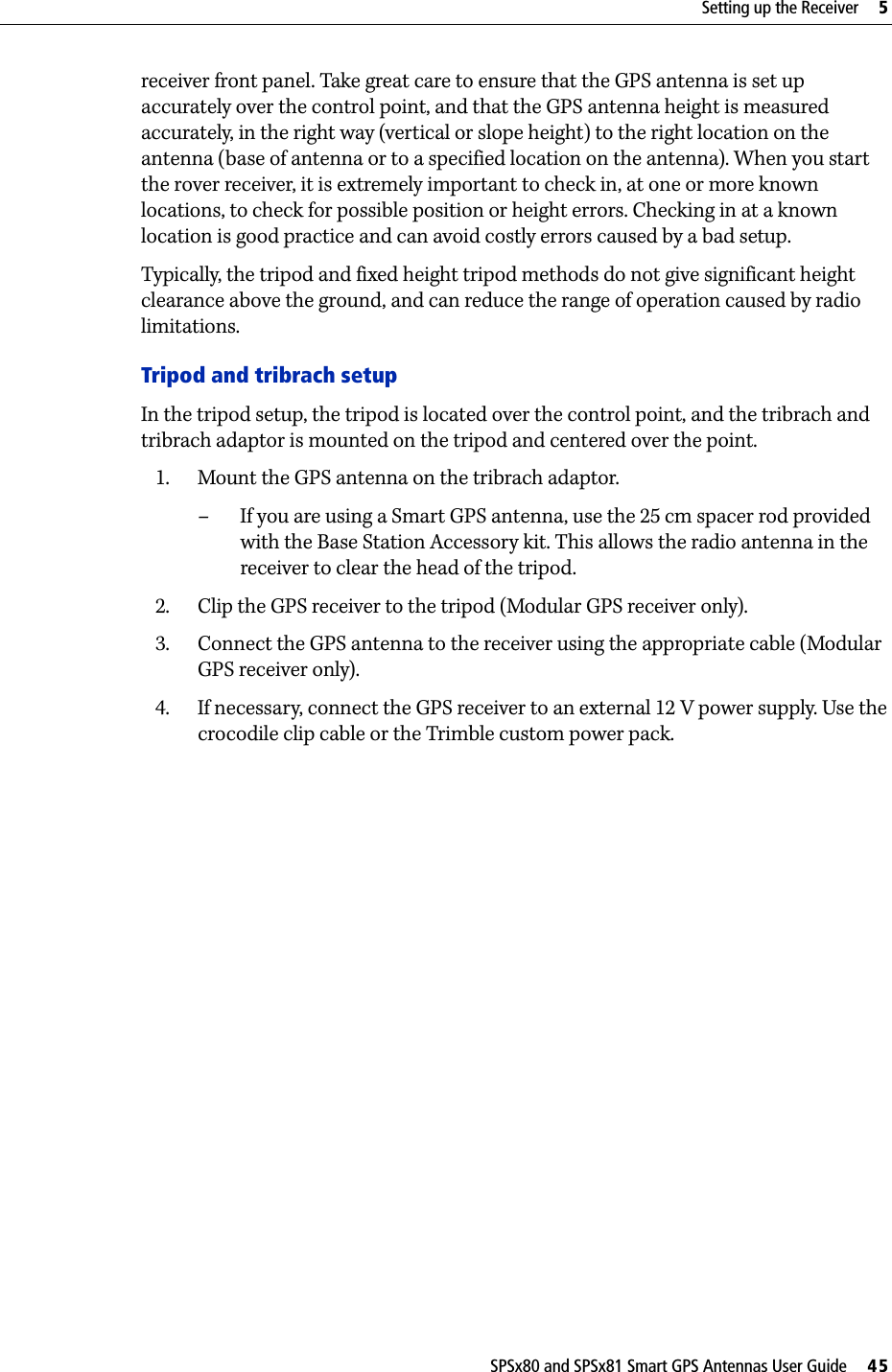 SPSx80 and SPSx81 Smart GPS Antennas User Guide     45Setting up the Receiver     5receiver front panel. Take great care to ensure that the GPS antenna is set up accurately over the control point, and that the GPS antenna height is measured accurately, in the right way (vertical or slope height) to the right location on the antenna (base of antenna or to a specified location on the antenna). When you start the rover receiver, it is extremely important to check in, at one or more known locations, to check for possible position or height errors. Checking in at a known location is good practice and can avoid costly errors caused by a bad setup.Typically, the tripod and fixed height tripod methods do not give significant height clearance above the ground, and can reduce the range of operation caused by radio limitations.Tripod and tribrach setupIn the tripod setup, the tripod is located over the control point, and the tribrach and tribrach adaptor is mounted on the tripod and centered over the point. 1. Mount the GPS antenna on the tribrach adaptor. – If you are using a Smart GPS antenna, use the 25 cm spacer rod provided with the Base Station Accessory kit. This allows the radio antenna in the receiver to clear the head of the tripod. 2. Clip the GPS receiver to the tripod (Modular GPS receiver only).3. Connect the GPS antenna to the receiver using the appropriate cable (Modular GPS receiver only). 4. If necessary, connect the GPS receiver to an external 12 V power supply. Use the crocodile clip cable or the Trimble custom power pack.
