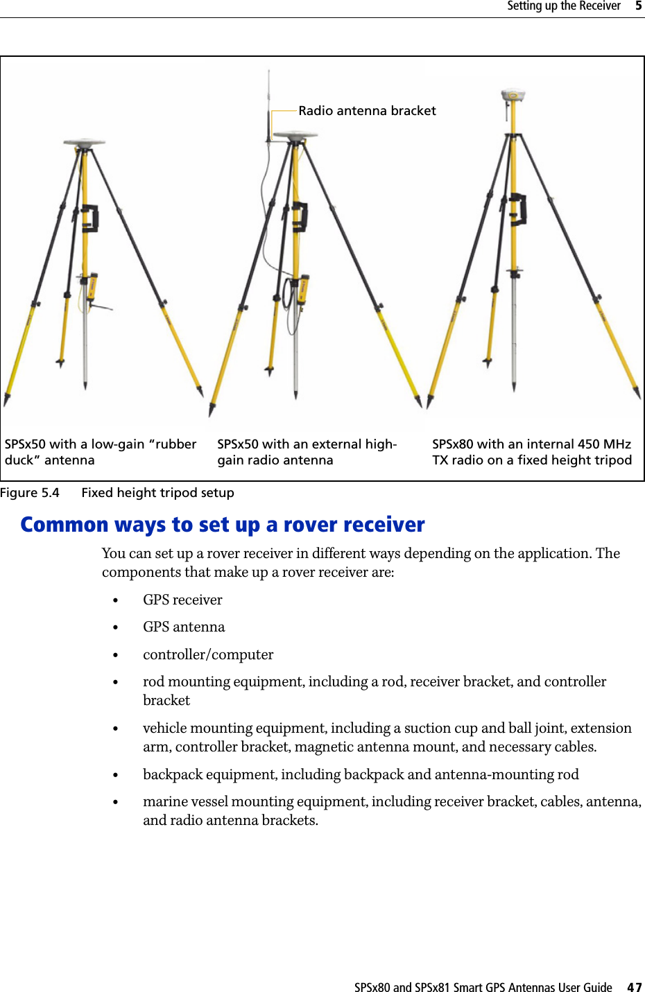 SPSx80 and SPSx81 Smart GPS Antennas User Guide     47Setting up the Receiver     5 Figure 5.4 Fixed height tripod setupCommon ways to set up a rover receiverYou can set up a rover receiver in different ways depending on the application. The components that make up a rover receiver are:•GPS receiver•GPS antenna•controller/computer•rod mounting equipment, including a rod, receiver bracket, and controller bracket•vehicle mounting equipment, including a suction cup and ball joint, extension arm, controller bracket, magnetic antenna mount, and necessary cables.•backpack equipment, including backpack and antenna-mounting rod•marine vessel mounting equipment, including receiver bracket, cables, antenna, and radio antenna brackets.SPSx80 with an internal 450 MHz TX radio on a fixed height tripodSPSx50 with an external high-gain radio antennaSPSx50 with a low-gain “rubber duck” antennaRadio antenna bracket