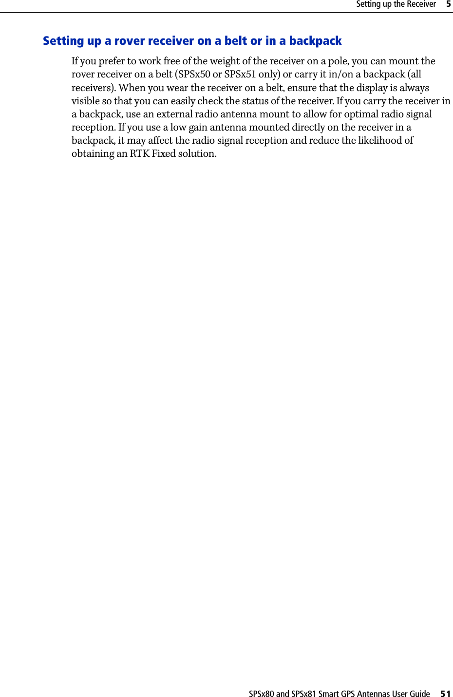 SPSx80 and SPSx81 Smart GPS Antennas User Guide     51Setting up the Receiver     5Setting up a rover receiver on a belt or in a backpackIf you prefer to work free of the weight of the receiver on a pole, you can mount the rover receiver on a belt (SPSx50 or SPSx51 only) or carry it in/on a backpack (all receivers). When you wear the receiver on a belt, ensure that the display is always visible so that you can easily check the status of the receiver. If you carry the receiver in a backpack, use an external radio antenna mount to allow for optimal radio signal reception. If you use a low gain antenna mounted directly on the receiver in a backpack, it may affect the radio signal reception and reduce the likelihood of obtaining an RTK Fixed solution.