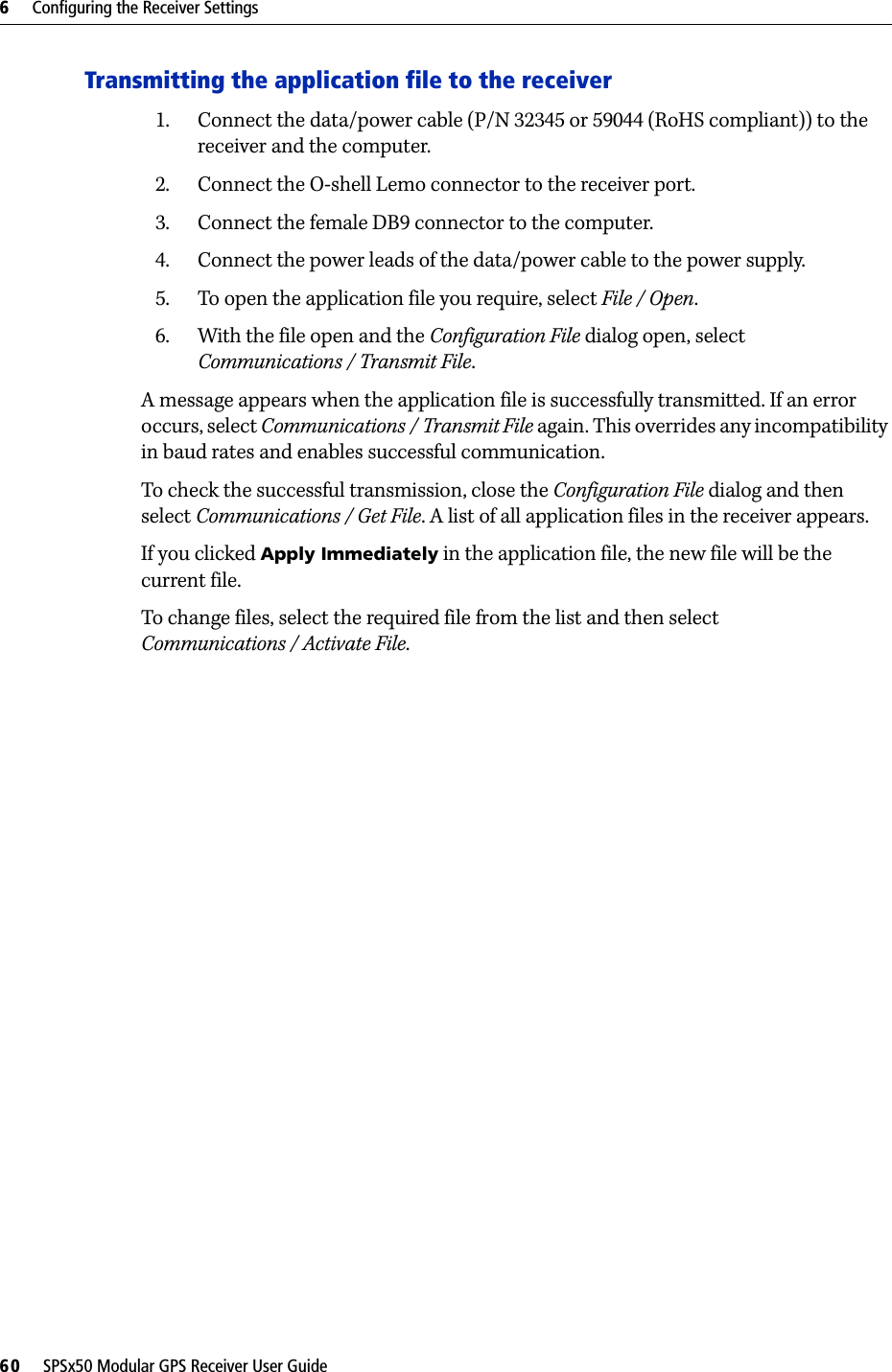 6     Configuring the Receiver Settings60     SPSx50 Modular GPS Receiver User GuideTransmitting the application file to the receiver1. Connect the data/power cable (P/N 32345 or 59044 (RoHS compliant)) to the receiver and the computer.2. Connect the O-shell Lemo connector to the receiver port.3. Connect the female DB9 connector to the computer.4. Connect the power leads of the data/power cable to the power supply.5. To open the application file you require, select File / Open.6. With the file open and the Configuration File dialog open, select Communications / Transmit File.A message appears when the application file is successfully transmitted. If an error occurs, select Communications / Transmit File again. This overrides any incompatibility in baud rates and enables successful communication.To check the successful transmission, close the Configuration File dialog and then select Communications / Get File. A list of all application files in the receiver appears. If you clicked Apply Immediately in the application file, the new file will be the current file.To change files, select the required file from the list and then select Communications / Activate File.