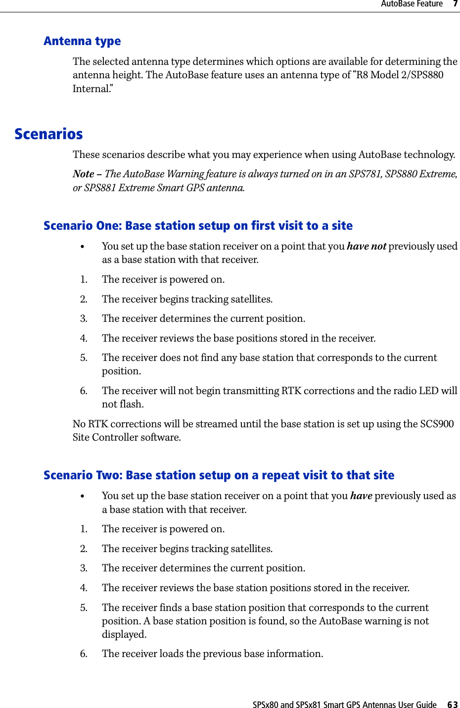 SPSx80 and SPSx81 Smart GPS Antennas User Guide     63AutoBase Feature     7Antenna typeThe selected antenna type determines which options are available for determining the antenna height. The AutoBase feature uses an antenna type of “R8 Model 2/SPS880 Internal.” ScenariosThese scenarios describe what you may experience when using AutoBase technology.Note – The AutoBase Warning feature is always turned on in an SPS781, SPS880 Extreme, or SPS881 Extreme Smart GPS antenna.Scenario One: Base station setup on first visit to a site•You set up the base station receiver on a point that you have not previously used as a base station with that receiver.1. The receiver is powered on.2. The receiver begins tracking satellites.3. The receiver determines the current position.4. The receiver reviews the base positions stored in the receiver.5. The receiver does not find any base station that corresponds to the current position.6. The receiver will not begin transmitting RTK corrections and the radio LED will not flash.No RTK corrections will be streamed until the base station is set up using the SCS900 Site Controller software.Scenario Two: Base station setup on a repeat visit to that site •You set up the base station receiver on a point that you have previously used as a base station with that receiver.1. The receiver is powered on.2. The receiver begins tracking satellites.3. The receiver determines the current position.4. The receiver reviews the base station positions stored in the receiver.5. The receiver finds a base station position that corresponds to the current position. A base station position is found, so the AutoBase warning is not displayed.6. The receiver loads the previous base information.