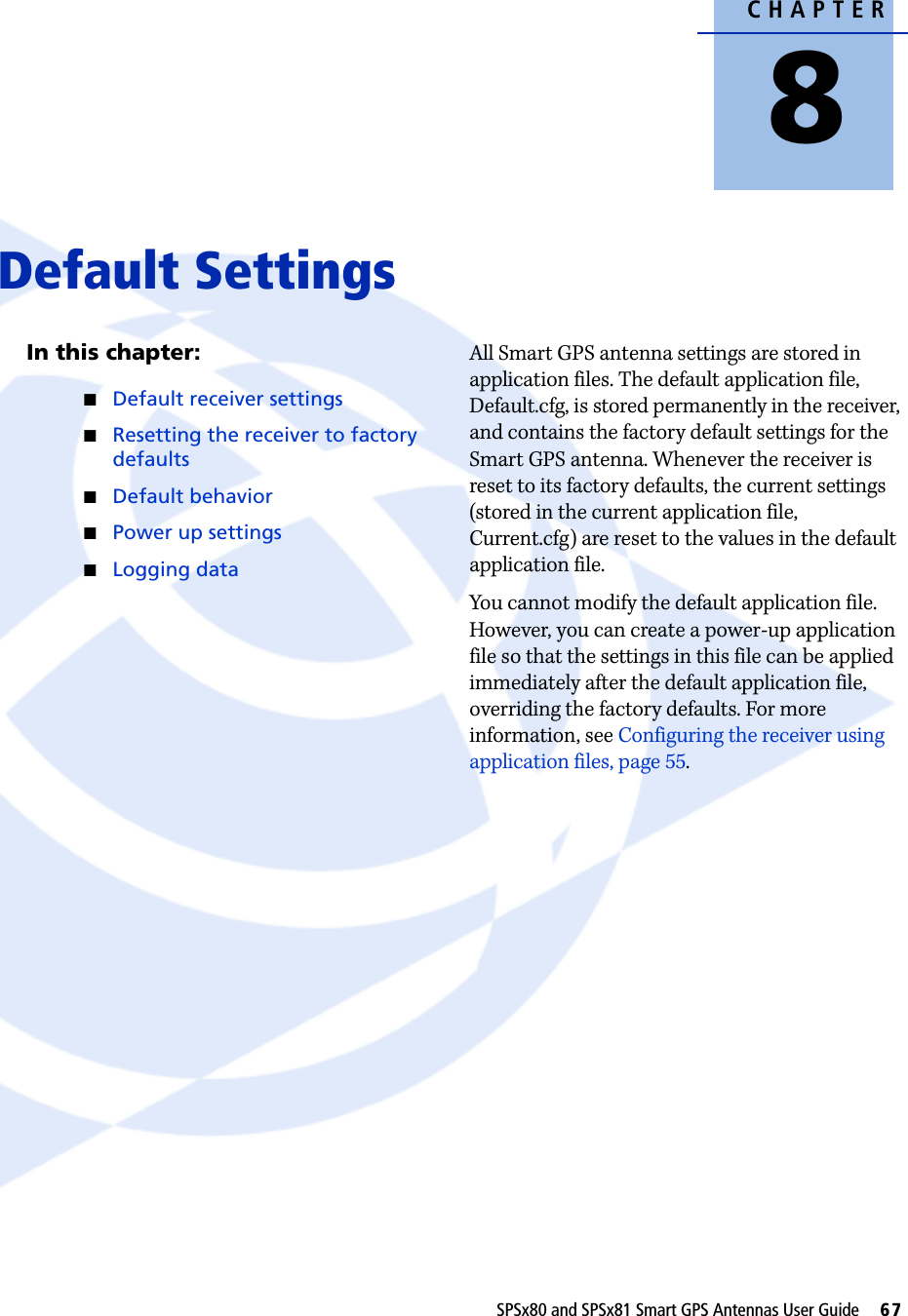 CHAPTER8SPSx80 and SPSx81 Smart GPS Antennas User Guide     67Default Settings 8In this chapter:QDefault receiver settingsQResetting the receiver to factory defaultsQDefault behaviorQPower up settingsQLogging dataAll Smart GPS antenna settings are stored in application files. The default application file, Default.cfg, is stored permanently in the receiver, and contains the factory default settings for the Smart GPS antenna. Whenever the receiver is reset to its factory defaults, the current settings (stored in the current application file, Current.cfg) are reset to the values in the default application file.You cannot modify the default application file. However, you can create a power-up application file so that the settings in this file can be applied immediately after the default application file, overriding the factory defaults. For more information, see Configuring the receiver using application files, page 55.