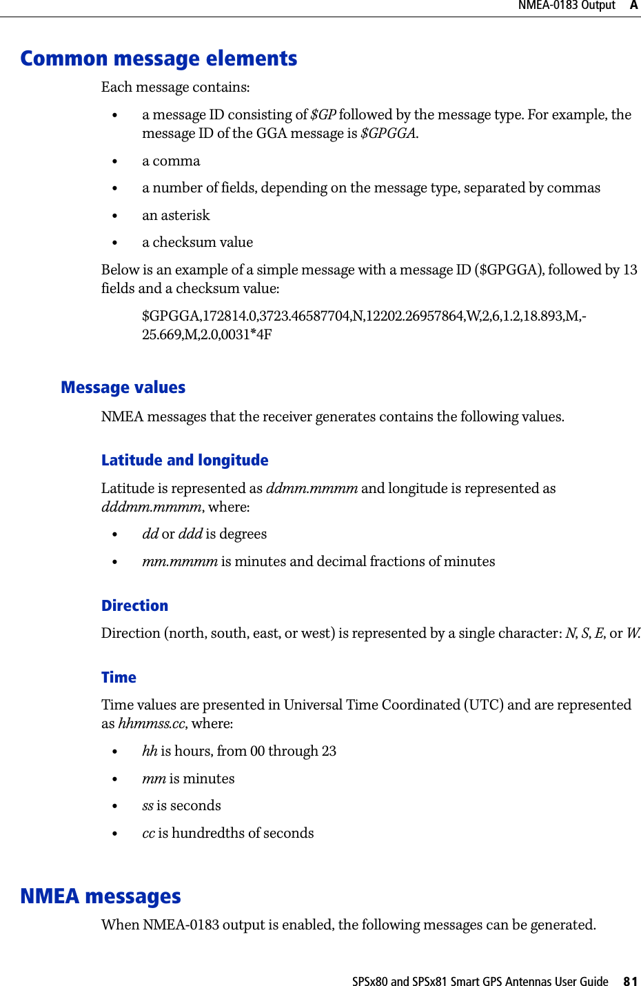 SPSx80 and SPSx81 Smart GPS Antennas User Guide     81NMEA-0183 Output     ACommon message elementsEach message contains:•a message ID consisting of $GP followed by the message type. For example, the message ID of the GGA message is $GPGGA.•a comma•a number of fields, depending on the message type, separated by commas•an asterisk•a checksum valueBelow is an example of a simple message with a message ID ($GPGGA), followed by 13 fields and a checksum value:$GPGGA,172814.0,3723.46587704,N,12202.26957864,W,2,6,1.2,18.893,M,-25.669,M,2.0,0031*4FMessage valuesNMEA messages that the receiver generates contains the following values.Latitude and longitudeLatitude is represented as ddmm.mmmm and longitude is represented as dddmm.mmmm, where:•dd or ddd is degrees•mm.mmmm is minutes and decimal fractions of minutesDirectionDirection (north, south, east, or west) is represented by a single character: N, S, E, or W.TimeTime values are presented in Universal Time Coordinated (UTC) and are represented as hhmmss.cc, where:•hh is hours, from 00 through 23•mm is minutes•ss is seconds•cc is hundredths of secondsNMEA messagesWhen NMEA-0183 output is enabled, the following messages can be generated.