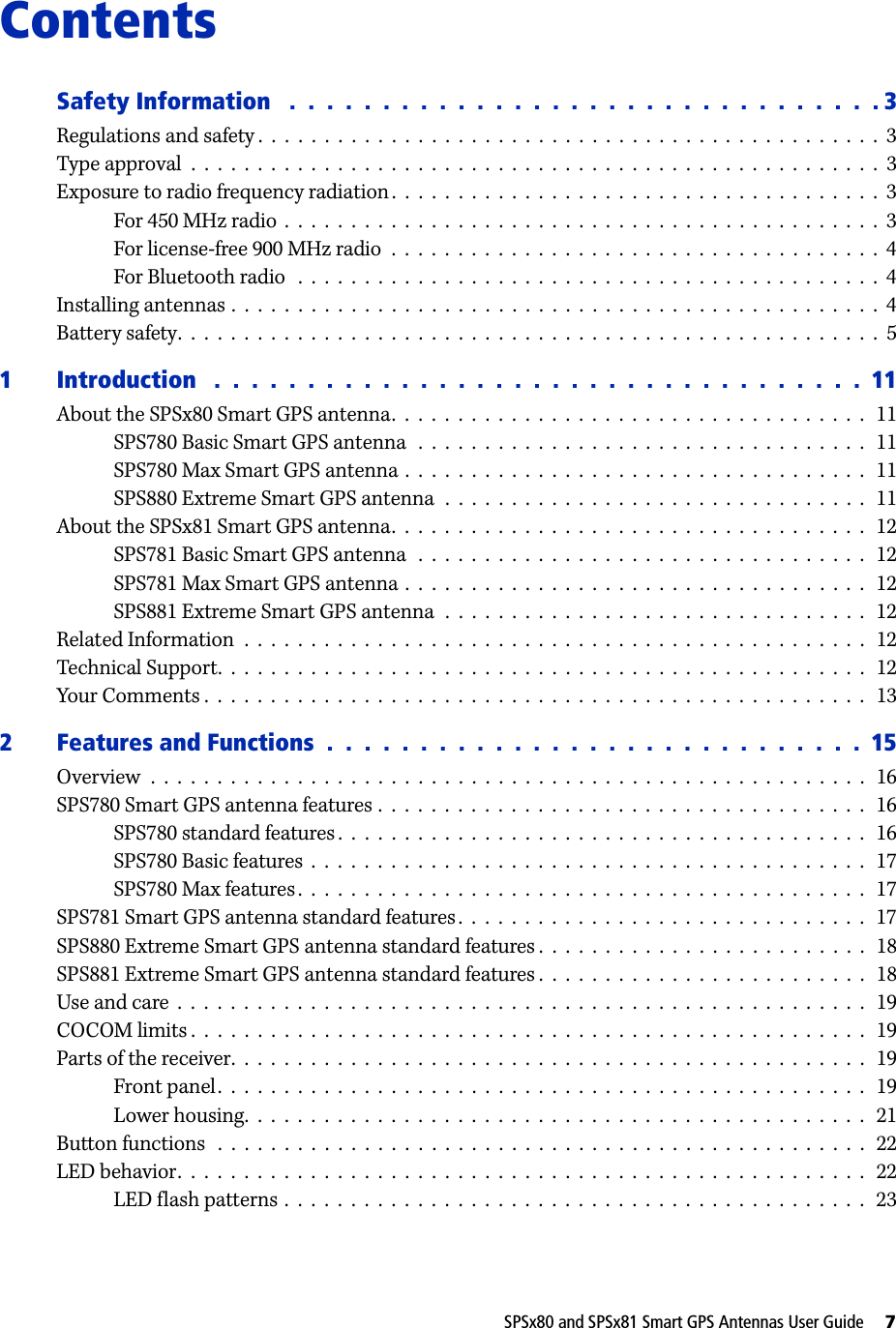 SPSx80 and SPSx81 Smart GPS Antennas User Guide     7ContentsSafety Information   .  .  .  .  .  .  .  .  .  .  .  .  .  .  .  .  .  .  .  .  .  .  .  .  .  .  .  .  .  .  .  . 3Regulations and safety .  .  .  .  .  .  .  .  .  .  .  .  .  .  .  .  .  .  .  .  .  .  .  .  .  .  .  .  .  .  .  .  .  .  .  .  .  .  .  .  .  .  .  .  .  .  .  3Type approval  .  .  .  .  .  .  .  .  .  .  .  .  .  .  .  .  .  .  .  .  .  .  .  .  .  .  .  .  .  .  .  .  .  .  .  .  .  .  .  .  .  .  .  .  .  .  .  .  .  .  .  .  3Exposure to radio frequency radiation.  .  .  .  .  .  .  .  .  .  .  .  .  .  .  .  .  .  .  .  .  .  .  .  .  .  .  .  .  .  .  .  .  .  .  .  .  3For 450 MHz radio  .  .  .  .  .  .  .  .  .  .  .  .  .  .  .  .  .  .  .  .  .  .  .  .  .  .  .  .  .  .  .  .  .  .  .  .  .  .  .  .  .  .  .  .  .  3For license-free 900 MHz radio  .  .  .  .  .  .  .  .  .  .  .  .  .  .  .  .  .  .  .  .  .  .  .  .  .  .  .  .  .  .  .  .  .  .  .  .  .  4For Bluetooth radio   .  .  .  .  .  .  .  .  .  .  .  .  .  .  .  .  .  .  .  .  .  .  .  .  .  .  .  .  .  .  .  .  .  .  .  .  .  .  .  .  .  .  .  .  4Installing antennas .  .  .  .  .  .  .  .  .  .  .  .  .  .  .  .  .  .  .  .  .  .  .  .  .  .  .  .  .  .  .  .  .  .  .  .  .  .  .  .  .  .  .  .  .  .  .  .  .  4Battery safety.  .  .  .  .  .  .  .  .  .  .  .  .  .  .  .  .  .  .  .  .  .  .  .  .  .  .  .  .  .  .  .  .  .  .  .  .  .  .  .  .  .  .  .  .  .  .  .  .  .  .  .  .  51 Introduction   .  .  .  .  .  .  .  .  .  .  .  .  .  .  .  .  .  .  .  .  .  .  .  .  .  .  .  .  .  .  .  .  .  .  .  11About the SPSx80 Smart GPS antenna.  .  .  .  .  .  .  .  .  .  .  .  .  .  .  .  .  .  .  .  .  .  .  .  .  .  .  .  .  .  .  .  .  .  .  .   11SPS780 Basic Smart GPS antenna   .  .  .  .  .  .  .  .  .  .  .  .  .  .  .  .  .  .  .  .  .  .  .  .  .  .  .  .  .  .  .  .  .  .   11SPS780 Max Smart GPS antenna .  .  .  .  .  .  .  .  .  .  .  .  .  .  .  .  .  .  .  .  .  .  .  .  .  .  .  .  .  .  .  .  .  .  .  11SPS880 Extreme Smart GPS antenna  .  .  .  .  .  .  .  .  .  .  .  .  .  .  .  .  .  .  .  .  .  .  .  .  .  .  .  .  .  .  .  .   11About the SPSx81 Smart GPS antenna.  .  .  .  .  .  .  .  .  .  .  .  .  .  .  .  .  .  .  .  .  .  .  .  .  .  .  .  .  .  .  .  .  .  .  .   12SPS781 Basic Smart GPS antenna   .  .  .  .  .  .  .  .  .  .  .  .  .  .  .  .  .  .  .  .  .  .  .  .  .  .  .  .  .  .  .  .  .  .   12SPS781 Max Smart GPS antenna .  .  .  .  .  .  .  .  .  .  .  .  .  .  .  .  .  .  .  .  .  .  .  .  .  .  .  .  .  .  .  .  .  .  .  12SPS881 Extreme Smart GPS antenna  .  .  .  .  .  .  .  .  .  .  .  .  .  .  .  .  .  .  .  .  .  .  .  .  .  .  .  .  .  .  .  .   12Related Information  .  .  .  .  .  .  .  .  .  .  .  .  .  .  .  .  .  .  .  .  .  .  .  .  .  .  .  .  .  .  .  .  .  .  .  .  .  .  .  .  .  .  .  .  .  .  .   12Technical Support.  .  .  .  .  .  .  .  .  .  .  .  .  .  .  .  .  .  .  .  .  .  .  .  .  .  .  .  .  .  .  .  .  .  .  .  .  .  .  .  .  .  .  .  .  .  .  .  .   12Your Comments .  .  .  .  .  .  .  .  .  .  .  .  .  .  .  .  .  .  .  .  .  .  .  .  .  .  .  .  .  .  .  .  .  .  .  .  .  .  .  .  .  .  .  .  .  .  .  .  .  .   132 Features and Functions  .  .  .  .  .  .  .  .  .  .  .  .  .  .  .  .  .  .  .  .  .  .  .  .  .  .  .  .  .  15Overview  .  .  .  .  .  .  .  .  .  .  .  .  .  .  .  .  .  .  .  .  .  .  .  .  .  .  .  .  .  .  .  .  .  .  .  .  .  .  .  .  .  .  .  .  .  .  .  .  .  .  .  .  .  .   16SPS780 Smart GPS antenna features .  .  .  .  .  .  .  .  .  .  .  .  .  .  .  .  .  .  .  .  .  .  .  .  .  .  .  .  .  .  .  .  .  .  .  .  .   16SPS780 standard features .  .  .  .  .  .  .  .  .  .  .  .  .  .  .  .  .  .  .  .  .  .  .  .  .  .  .  .  .  .  .  .  .  .  .  .  .  .  .  .   16SPS780 Basic features  .  .  .  .  .  .  .  .  .  .  .  .  .  .  .  .  .  .  .  .  .  .  .  .  .  .  .  .  .  .  .  .  .  .  .  .  .  .  .  .  .  .   17SPS780 Max features.  .  .  .  .  .  .  .  .  .  .  .  .  .  .  .  .  .  .  .  .  .  .  .  .  .  .  .  .  .  .  .  .  .  .  .  .  .  .  .  .  .  .   17SPS781 Smart GPS antenna standard features .  .  .  .  .  .  .  .  .  .  .  .  .  .  .  .  .  .  .  .  .  .  .  .  .  .  .  .  .  .  .   17SPS880 Extreme Smart GPS antenna standard features .  .  .  .  .  .  .  .  .  .  .  .  .  .  .  .  .  .  .  .  .  .  .  .  .   18SPS881 Extreme Smart GPS antenna standard features .  .  .  .  .  .  .  .  .  .  .  .  .  .  .  .  .  .  .  .  .  .  .  .  .   18Use and care  .  .  .  .  .  .  .  .  .  .  .  .  .  .  .  .  .  .  .  .  .  .  .  .  .  .  .  .  .  .  .  .  .  .  .  .  .  .  .  .  .  .  .  .  .  .  .  .  .  .  .  .   19COCOM limits .  .  .  .  .  .  .  .  .  .  .  .  .  .  .  .  .  .  .  .  .  .  .  .  .  .  .  .  .  .  .  .  .  .  .  .  .  .  .  .  .  .  .  .  .  .  .  .  .  .  .   19Parts of the receiver.  .  .  .  .  .  .  .  .  .  .  .  .  .  .  .  .  .  .  .  .  .  .  .  .  .  .  .  .  .  .  .  .  .  .  .  .  .  .  .  .  .  .  .  .  .  .  .   19Front panel.  .  .  .  .  .  .  .  .  .  .  .  .  .  .  .  .  .  .  .  .  .  .  .  .  .  .  .  .  .  .  .  .  .  .  .  .  .  .  .  .  .  .  .  .  .  .  .  .   19Lower housing.  .  .  .  .  .  .  .  .  .  .  .  .  .  .  .  .  .  .  .  .  .  .  .  .  .  .  .  .  .  .  .  .  .  .  .  .  .  .  .  .  .  .  .  .  .  .   21Button functions   .  .  .  .  .  .  .  .  .  .  .  .  .  .  .  .  .  .  .  .  .  .  .  .  .  .  .  .  .  .  .  .  .  .  .  .  .  .  .  .  .  .  .  .  .  .  .  .  .   22LED behavior.  .  .  .  .  .  .  .  .  .  .  .  .  .  .  .  .  .  .  .  .  .  .  .  .  .  .  .  .  .  .  .  .  .  .  .  .  .  .  .  .  .  .  .  .  .  .  .  .  .  .  .   22LED flash patterns .  .  .  .  .  .  .  .  .  .  .  .  .  .  .  .  .  .  .  .  .  .  .  .  .  .  .  .  .  .  .  .  .  .  .  .  .  .  .  .  .  .  .  .   23