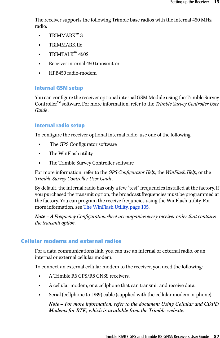 Trimble R6/R7 GPS and Trimble R8 GNSS Receivers User Guide     87Setting up the Receiver     13Trimble R6 GPS and R8 GNSS Receiver Operation The receiver supports the following Trimble base radios with the internal 450 MHz radio:•TRIMMARK™ 3•TRIMMARK IIe•TRIMTALK™ 450S•Receiver internal 450 transmitter •HPB450 radio-modemInternal GSM setupYou can configure the receiver optional internal GSM Module using the Trimble Survey Controller™ software. For more information, refer to the Trimble Survey Controller User Guide.Internal radio setupTo configure the receiver optional internal radio, use one of the following:• The GPS Configurator software •The WinFlash utility •The Trimble Survey Controller softwareFor more information, refer to the GPS Configurator Help, the WinFlash Help, or the Trimble Survey Controller User Guide.By default, the internal radio has only a few “test” frequencies installed at the factory. If you purchased the transmit option, the broadcast frequencies must be programmed at the factory. You can program the receive frequncies using the WinFlash utility. For more information, see The WinFlash Utility, page 105.Note – A Frequency Configuration sheet accompanies every receiver order that contains the transmit option.131.2 Cellular modems and external radiosFor a data communications link, you can use an internal or external radio, or an internal or external cellular modem. To connect an external cellular modem to the receiver, you need the following:•A Trimble R6 GPS/R8 GNSS receivers.•A cellular modem, or a cellphone that can transmit and receive data.•Serial (cellphone to DB9) cable (supplied with the cellular modem or phone).Note – For more information, refer to the document Using Cellular and CDPD Modems for RTK, which is available from the Trimble website.