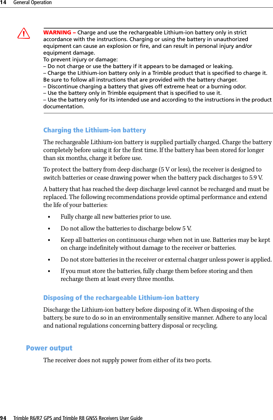 14     General Operation94     Trimble R6/R7 GPS and Trimble R8 GNSS Receivers User GuideTrimble R6 GPS and R8 GNSS Receiver Operation CWARNING – Charge and use the rechargeable Lithium-ion battery only in strict accordance with the instructions. Charging or using the battery in unauthorized equipment can cause an explosion or fire, and can result in personal injury and/or equipment damage. To prevent injury or damage: – Do not charge or use the battery if it appears to be damaged or leaking.– Charge the Lithium-ion battery only in a Trimble product that is specified to charge it. Be sure to follow all instructions that are provided with the battery charger. – Discontinue charging a battery that gives off extreme heat or a burning odor.– Use the battery only in Trimble equipment that is specified to use it. – Use the battery only for its intended use and according to the instructions in the product documentation.Charging the Lithium-ion batteryThe rechargeable Lithium-ion battery is supplied partially charged. Charge the battery completely before using it for the first time. If the battery has been stored for longer than six months, charge it before use.To protect the battery from deep discharge (5 V or less), the receiver is designed to switch batteries or cease drawing power when the battery pack discharges to 5.9 V.A battery that has reached the deep discharge level cannot be recharged and must be replaced. The following recommendations provide optimal performance and extend the life of your batteries:•Fully charge all new batteries prior to use.•Do not allow the batteries to discharge below 5 V.•Keep all batteries on continuous charge when not in use. Batteries may be kept on charge indefinitely without damage to the receiver or batteries.•Do not store batteries in the receiver or external charger unless power is applied. •If you must store the batteries, fully charge them before storing and then recharge them at least every three months.Disposing of the rechargeable Lithium-ion batteryDischarge the Lithium-ion battery before disposing of it. When disposing of the battery, be sure to do so in an environmentally sensitive manner. Adhere to any local and national regulations concerning battery disposal or recycling.147.2 Power outputThe receiver does not supply power from either of its two ports.