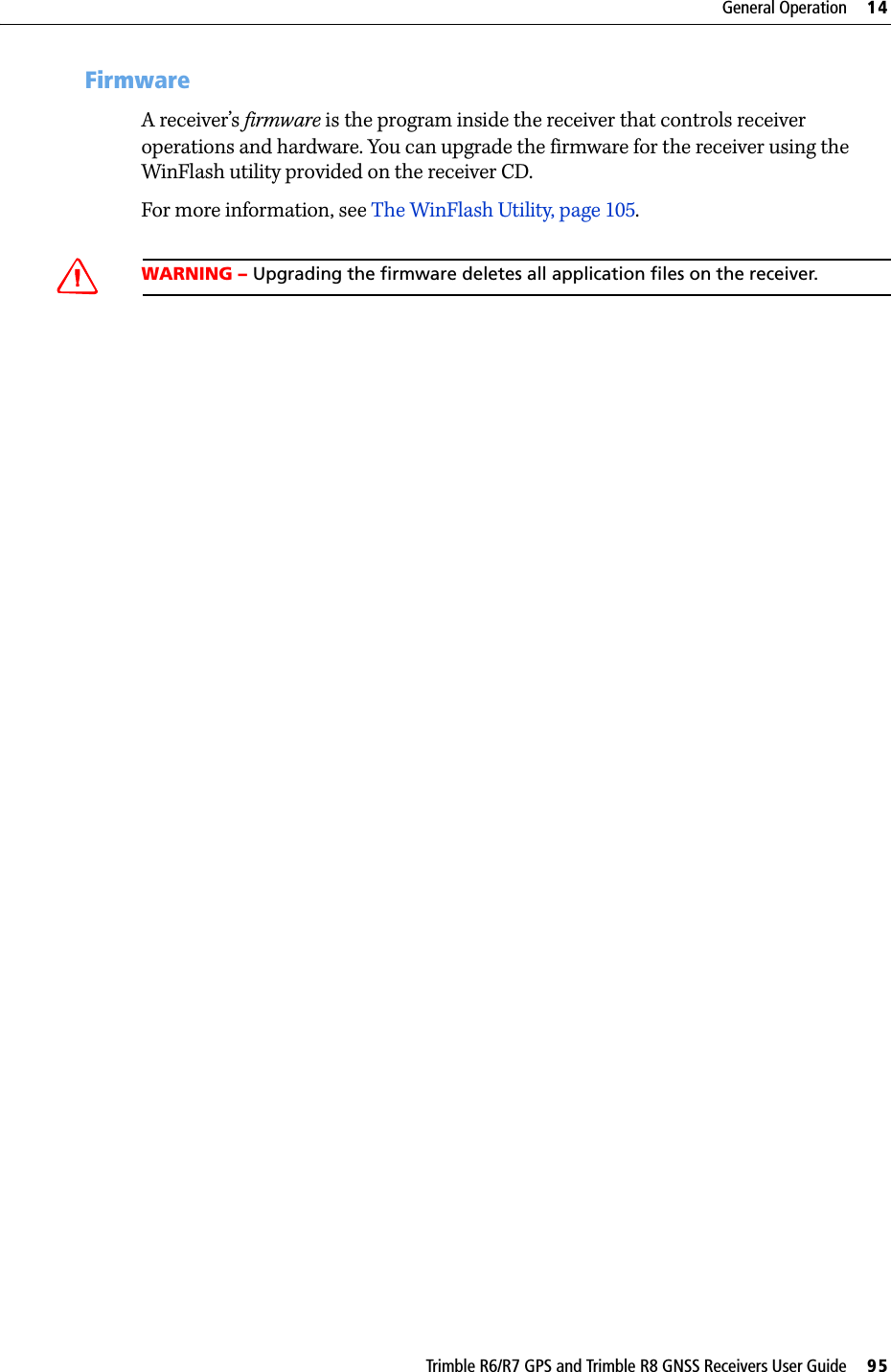Trimble R6/R7 GPS and Trimble R8 GNSS Receivers User Guide     95General Operation     14Trimble R6 GPS and R8 GNSS Receiver Operation 147.3 FirmwareA receiver’s firmware is the program inside the receiver that controls receiver operations and hardware. You can upgrade the firmware for the receiver using the WinFlash utility provided on the receiver CD.For more information, see The WinFlash Utility, page 105.CWARNING – Upgrading the firmware deletes all application files on the receiver.