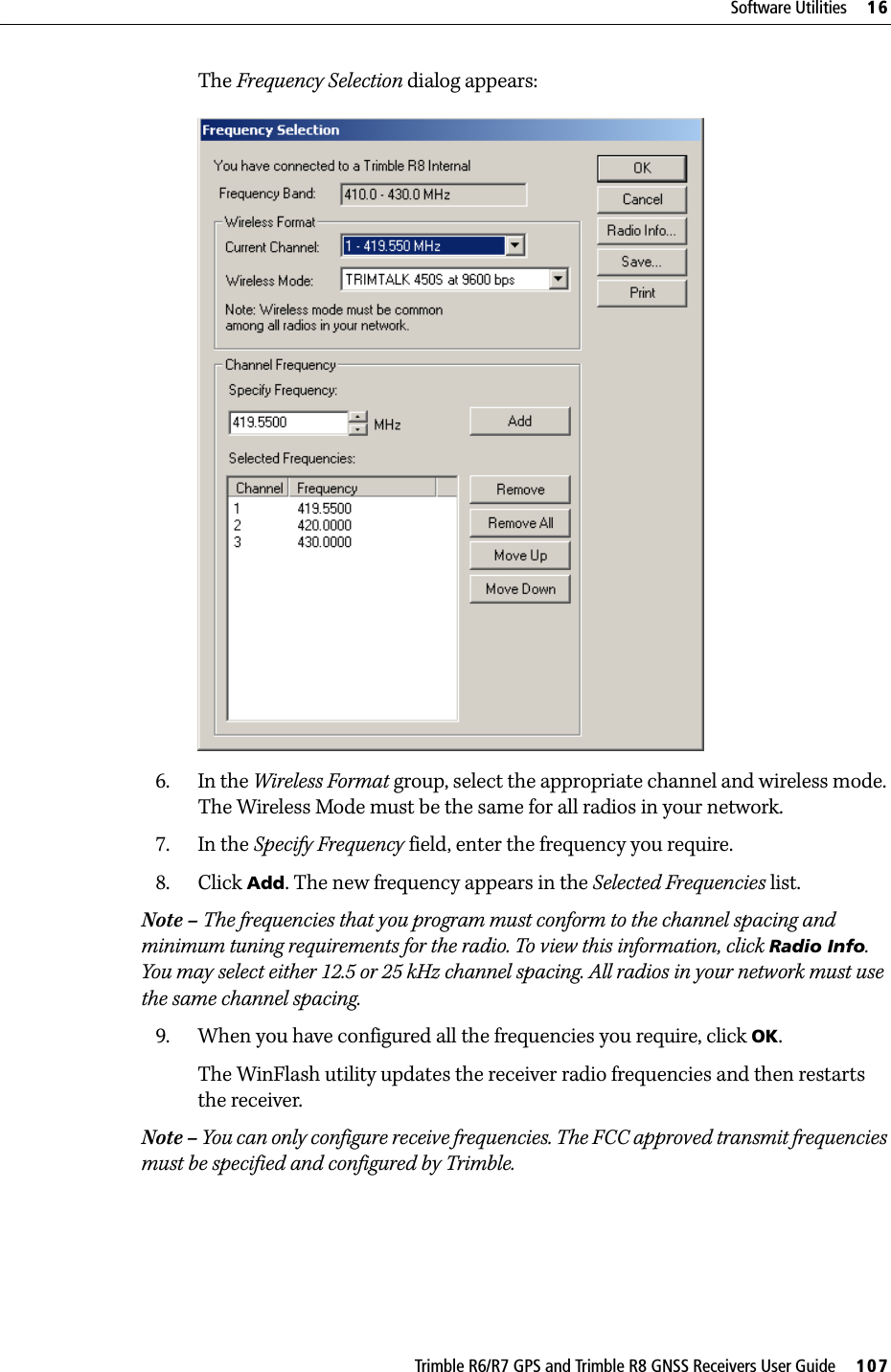 Trimble R6/R7 GPS and Trimble R8 GNSS Receivers User Guide     107Software Utilities     16Trimble R6 GPS and R8 GNSS Receiver Operation The Frequency Selection dialog appears:6. In the Wireless Format group, select the appropriate channel and wireless mode. The Wireless Mode must be the same for all radios in your network.7. In the Specify Frequency field, enter the frequency you require.8. Click Add. The new frequency appears in the Selected Frequencies list.Note – The frequencies that you program must conform to the channel spacing and minimum tuning requirements for the radio. To view this information, click Radio Info. You may select either 12.5 or 25 kHz channel spacing. All radios in your network must use the same channel spacing.9. When you have configured all the frequencies you require, click OK.The WinFlash utility updates the receiver radio frequencies and then restarts the receiver.Note – You can only configure receive frequencies. The FCC approved transmit frequencies must be specified and configured by Trimble.