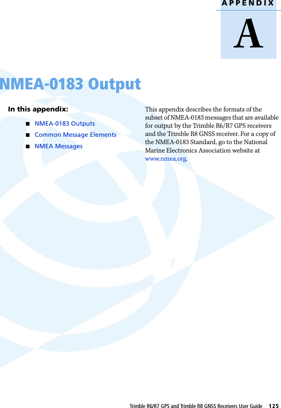 APPENDIXATrimble R6/R7 GPS and Trimble R8 GNSS Receivers User Guide     125NMEA-0183 Output AIn this appendix:QNMEA-0183 OutputsQCommon Message ElementsQNMEA MessagesThis appendix describes the formats of the subset of NMEA-0183 messages that are available for output by the Trimble R6/R7 GPS receivers and the Trimble R8 GNSS receiver. For a copy of the NMEA-0183 Standard, go to the National Marine Electronics Association website at www.nmea.org.