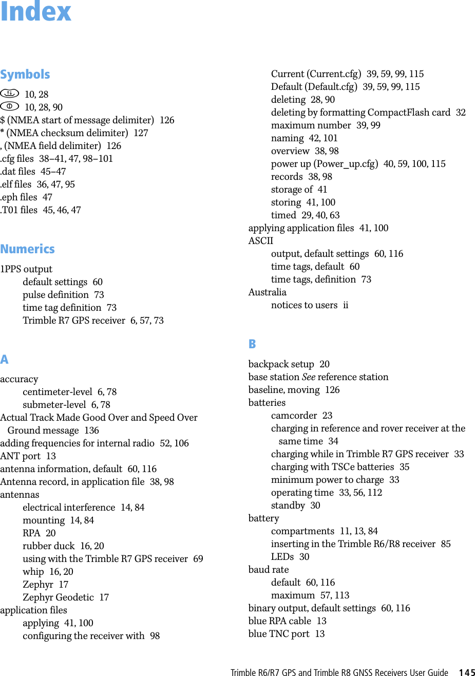 TrimbleR6/R7GPSandTrimbleR8GNSSReceiversUserGuide     145Symbolsd10, 28p10, 28, 90$ (NMEA start of message delimiter) 126* (NMEA checksum delimiter) 127, (NMEA field delimiter) 126.cfg files 38–41, 47, 98–101.dat files 45–47.elf files 36, 47, 95.eph files 47.T01 files 45, 46, 47Numerics1PPS outputdefault settings 60pulse definition 73time tag definition 73Trimble R7 GPS receiver 6, 57, 73Aaccuracycentimeter-level 6, 78submeter-level 6, 78Actual Track Made Good Over and Speed Over Ground message 136adding frequencies for internal radio 52, 106ANT port 13antenna information, default 60, 116Antenna record, in application file 38, 98antennaselectrical interference 14, 84mounting 14, 84RPA 20rubber duck 16, 20using with the Trimble R7 GPS receiver 69whip 16, 20Zephyr 17Zephyr Geodetic 17application filesapplying 41, 100configuring the receiver with 98Current (Current.cfg) 39, 59, 99, 115Default (Default.cfg) 39, 59, 99, 115deleting 28, 90deleting by formatting CompactFlash card 32maximum number 39, 99naming 42, 101overview 38, 98power up (Power_up.cfg) 40, 59, 100, 115records 38, 98storage of 41storing 41, 100timed 29, 40, 63applying application files 41, 100ASCIIoutput, default settings 60, 116time tags, default 60time tags, definition 73Australianotices to users iiBbackpack setup 20base station See reference stationbaseline, moving 126batteriescamcorder 23charging in reference and rover receiver at the same time 34charging while in Trimble R7 GPS receiver 33charging with TSCe batteries 35minimum power to charge 33operating time 33, 56, 112standby 30batterycompartments 11, 13, 84inserting in the Trimble R6/R8 receiver 85LEDs 30baud ratedefault 60, 116maximum 57, 113binary output, default settings 60, 116blue RPA cable 13blue TNC port 13Index