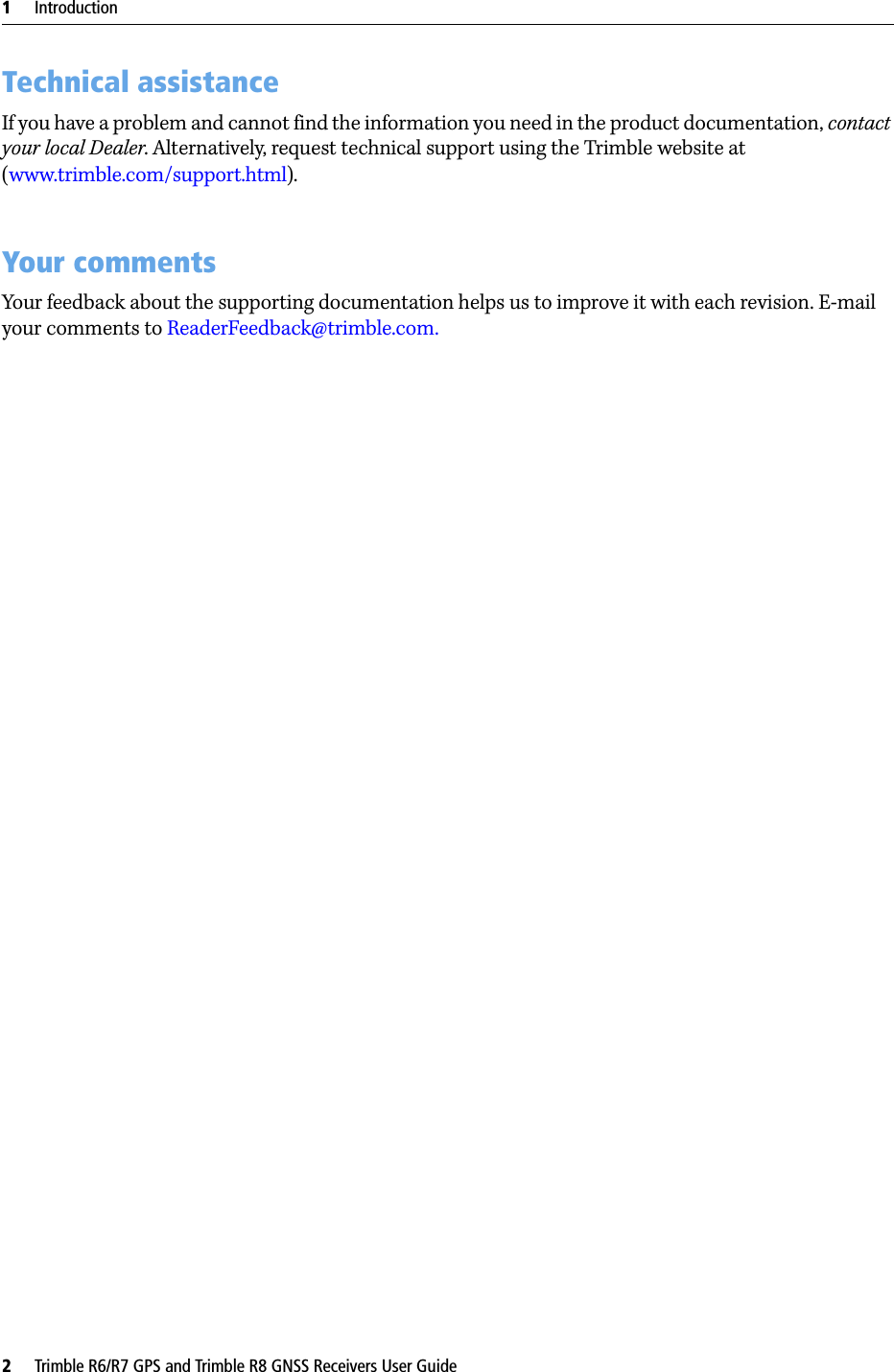 1     Introduction2     Trimble R6/R7 GPS and Trimble R8 GNSS Receivers User GuideTechnical assistanceIf you have a problem and cannot find the information you need in the product documentation, contact your local Dealer. Alternatively, request technical support using the Trimble website at (www.trimble.com/support.html).Your commentsYour feedback about the supporting documentation helps us to improve it with each revision. E-mail your comments to ReaderFeedback@trimble.com.