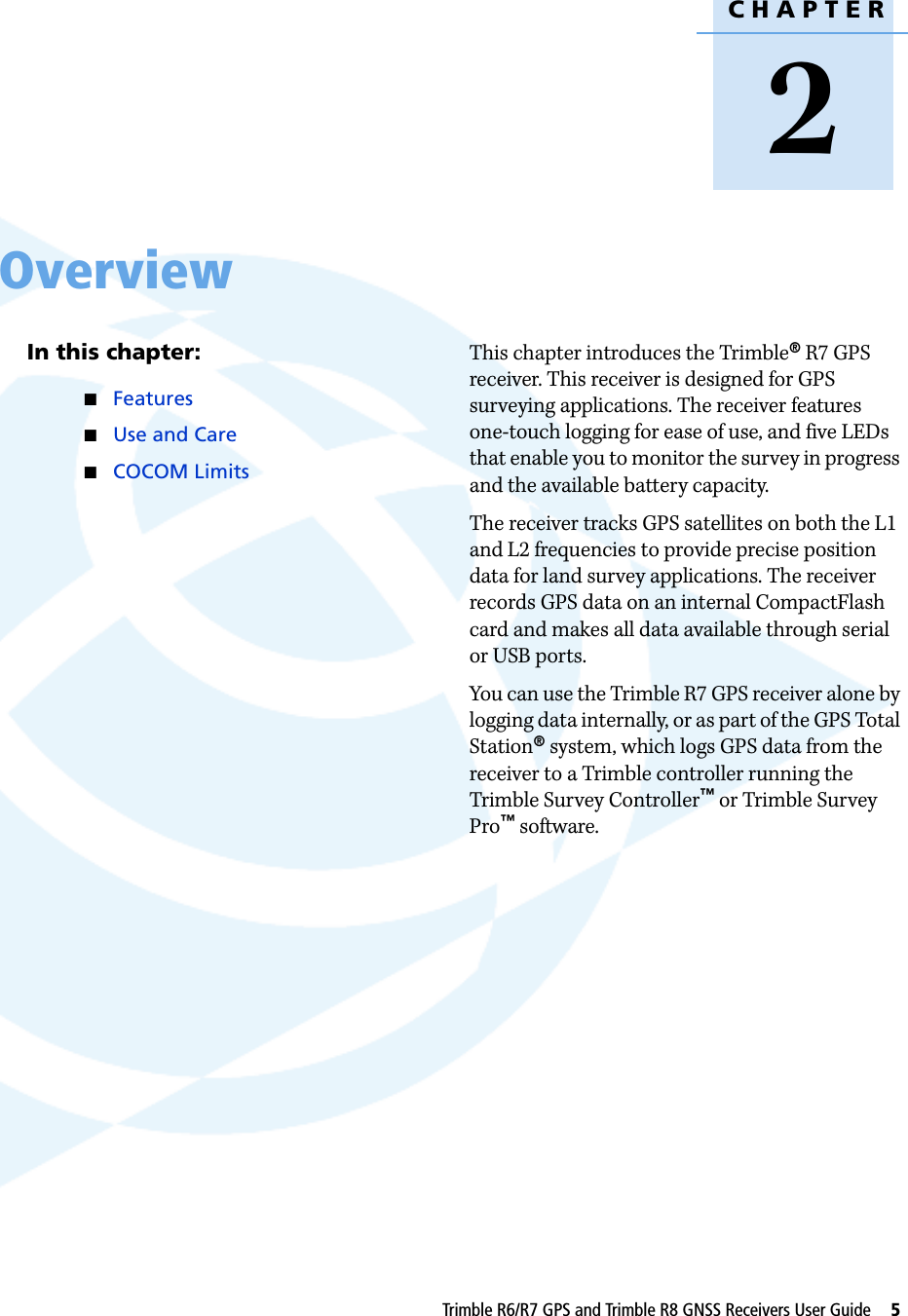 CHAPTER2Trimble R6/R7 GPS and Trimble R8 GNSS Receivers User Guide     5Overview 2In this chapter:QFeaturesQUse and CareQCOCOM LimitsThis chapter introduces the Trimble® R7 GPS receiver. This receiver is designed for GPS surveying applications. The receiver features one-touch logging for ease of use, and five LEDs that enable you to monitor the survey in progress and the available battery capacity.The receiver tracks GPS satellites on both the L1 and L2 frequencies to provide precise position data for land survey applications. The receiver records GPS data on an internal CompactFlash card and makes all data available through serial or USB ports.You can use the Trimble R7 GPS receiver alone by logging data internally, or as part of the GPS Total Station® system, which logs GPS data from the receiver to a Trimble controller running the Trimble Survey Controller™ or Trimble Survey Pro™ software.