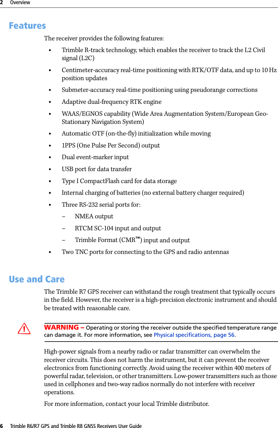 2     Overview6     Trimble R6/R7 GPS and Trimble R8 GNSS Receivers User GuideTrimble R7 GPS Receiver Operation 2.1 FeaturesThe receiver provides the following features:•Trimble R-track technology, which enables the receiver to track the L2 Civil signal (L2C)•Centimeter-accuracy real-time positioning with RTK/OTF data, and up to 10 Hz position updates•Submeter-accuracy real-time positioning using pseudorange corrections•Adaptive dual-frequency RTK engine•WAAS/EGNOS capability (Wide Area Augmentation System/European Geo-Stationary Navigation System)•Automatic OTF (on-the-fly) initialization while moving•1PPS (One Pulse Per Second) output•Dual event-marker input•USB port for data transfer•Type I CompactFlash card for data storage•Internal charging of batteries (no external battery charger required)•Three RS-232 serial ports for:– NMEA output–RTCM SC-104 input and output– Trimble Format (CMR™) input and output•Two TNC ports for connecting to the GPS and radio antennas2.2 Use and CareThe Trimble R7 GPS receiver can withstand the rough treatment that typically occurs in the field. However, the receiver is a high-precision electronic instrument and should be treated with reasonable care.CWARNING – Operating or storing the receiver outside the specified temperature range can damage it. For more information, see Physical specifications, page 56.High-power signals from a nearby radio or radar transmitter can overwhelm the receiver circuits. This does not harm the instrument, but it can prevent the receiver electronics from functioning correctly. Avoid using the receiver within 400 meters of powerful radar, television, or other transmitters. Low-power transmitters such as those used in cellphones and two-way radios normally do not interfere with receiver operations.For more information, contact your local Trimble distributor.