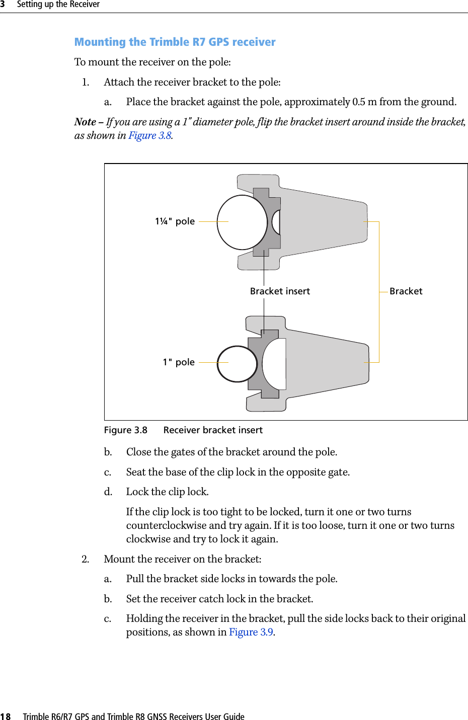 3     Setting up the Receiver18     Trimble R6/R7 GPS and Trimble R8 GNSS Receivers User GuideTrimble R7 GPS Receiver Operation Mounting the Trimble R7 GPS receiverTo mount the receiver on the pole:1. Attach the receiver bracket to the pole:a. Place the bracket against the pole, approximately 0.5 m from the ground.Note – If you are using a 1&quot; diameter pole, flip the bracket insert around inside the bracket, as shown in Figure 3.8.Figure 3.8 Receiver bracket insertb. Close the gates of the bracket around the pole.c. Seat the base of the clip lock in the opposite gate.d. Lock the clip lock.If the clip lock is too tight to be locked, turn it one or two turns counterclockwise and try again. If it is too loose, turn it one or two turns clockwise and try to lock it again.2. Mount the receiver on the bracket:a. Pull the bracket side locks in towards the pole.b. Set the receiver catch lock in the bracket.c. Holding the receiver in the bracket, pull the side locks back to their original positions, as shown in Figure 3.9.Bracket insert Bracket1¼&quot; pole1&quot; pole
