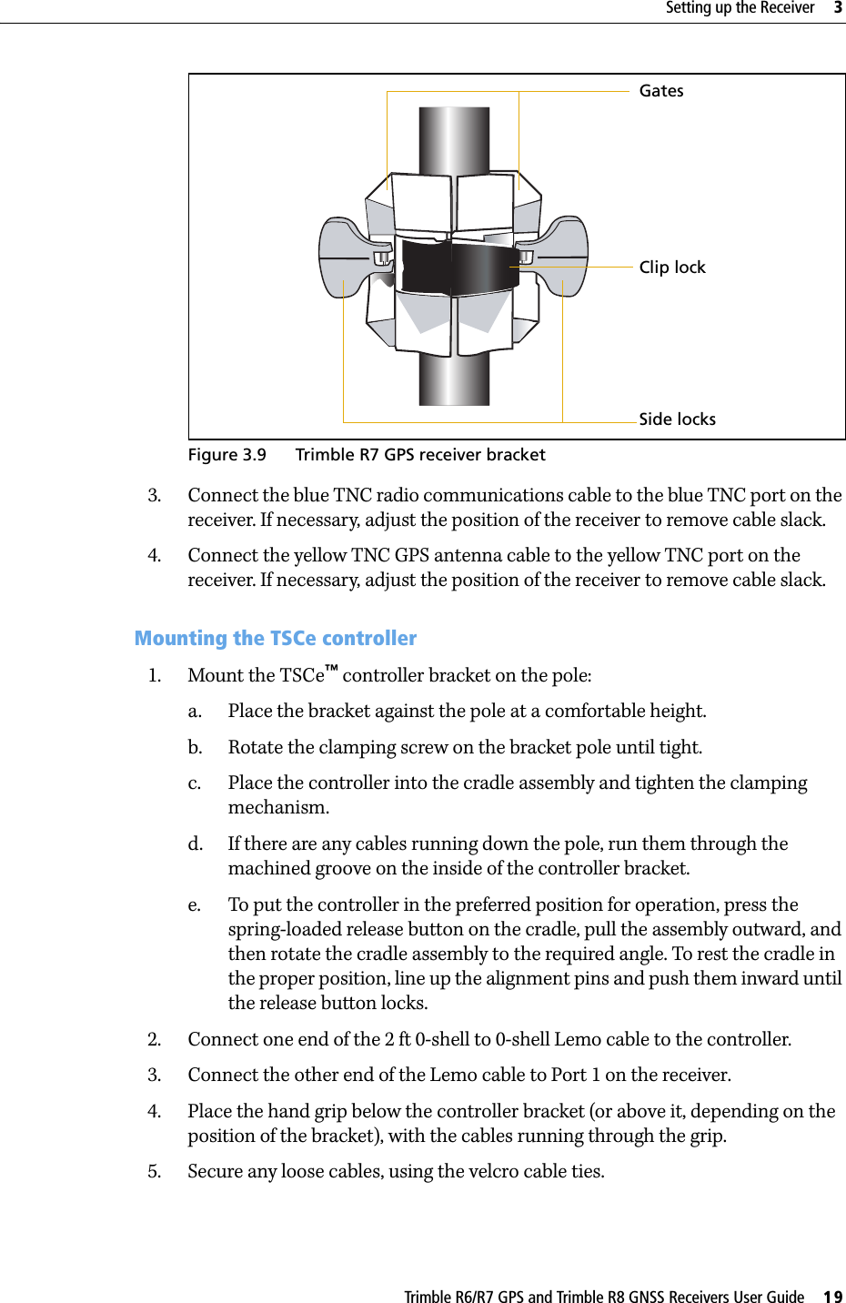 Trimble R6/R7 GPS and Trimble R8 GNSS Receivers User Guide     19Setting up the Receiver     3Trimble R7 GPS Receiver Operation Figure 3.9 Trimble R7 GPS receiver bracket3. Connect the blue TNC radio communications cable to the blue TNC port on the receiver. If necessary, adjust the position of the receiver to remove cable slack.4. Connect the yellow TNC GPS antenna cable to the yellow TNC port on the receiver. If necessary, adjust the position of the receiver to remove cable slack.Mounting the TSCe controller1. Mount the TSCe™ controller bracket on the pole:a. Place the bracket against the pole at a comfortable height.b. Rotate the clamping screw on the bracket pole until tight. c. Place the controller into the cradle assembly and tighten the clamping mechanism.d. If there are any cables running down the pole, run them through the machined groove on the inside of the controller bracket.e. To put the controller in the preferred position for operation, press the spring-loaded release button on the cradle, pull the assembly outward, and then rotate the cradle assembly to the required angle. To rest the cradle in the proper position, line up the alignment pins and push them inward until the release button locks.2. Connect one end of the 2 ft 0-shell to 0-shell Lemo cable to the controller.3. Connect the other end of the Lemo cable to Port 1 on the receiver.4. Place the hand grip below the controller bracket (or above it, depending on the position of the bracket), with the cables running through the grip.5. Secure any loose cables, using the velcro cable ties.Clip lockGatesSide locks